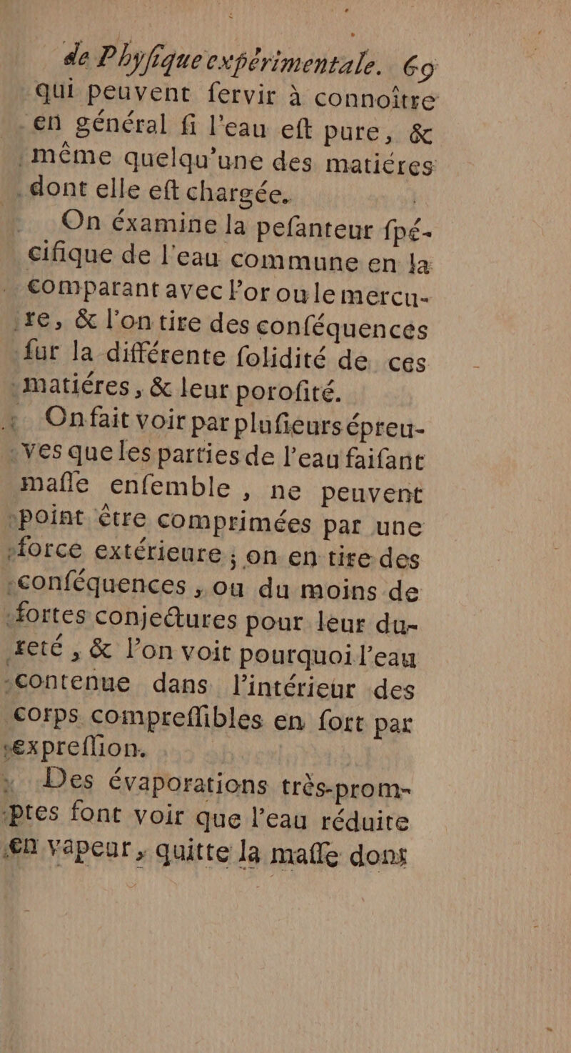 qui peuvent fervir à connoître en général fi l'eau eft pure, &amp; :même quelqu’une des maticres . dont elle eft chargée. | On éxamine la pefanteur fpé- cifique de l'eau commune en la . comparant avec l’oroule mercu- 1e, &amp; l'on tire des conféquences fur la différente folidité de ces \matiéres, &amp; leur porofité. « Onfait voir parplufeurs épreu- …ves que les parties de l’eau faifance mañle enfemble , ne peuvent Point être comprimées par une “force extérieure ; on. en tire des :conféquences , ou du moins de «fortes conjetures pour leur du- £eté , &amp; l’on voit pourquoi l'eau “contenue dans l’intérieur des corps compreflibles en fort par “æxpreflion. x Des évaporations très-prom- Pres font voir que l’eau réduite € Vapeur, quitte la mañle dons