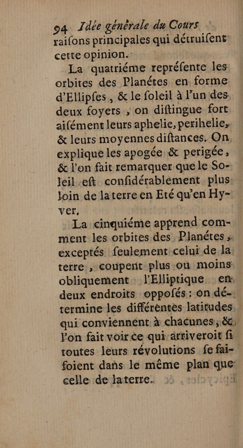 raifons principales qui dérruifent cette Opinion.  La quatriéme repréfente les orbites des Planétes en forme. d’Ellipfes, &amp; le foleil à lun des deux foyers , on diftingue fort aifément leurs aphelie, pexihelie, &amp; leurs moyennes diftances. On. explique les apogée &amp; perigée, &amp; l’on fait remarquer que le So- leil-eft confidérablèement plus: loin de laterre en Eté qu'en Hy- ver. | La cinquiéme apprend com- ment les orbites des Planétes exceptés feulement:celui de la: terre , couperit plus où moins: obliquement l’'Elliptique. en: deux endroits oppofés: on.dé-: termine les différentes latitudes. qui conviénnent. à châcunes:; 66 Von fait voir ce qui arriveroit fi toutes leurs révolutions fe fai- foient dans le même plan que celle de laterre. L