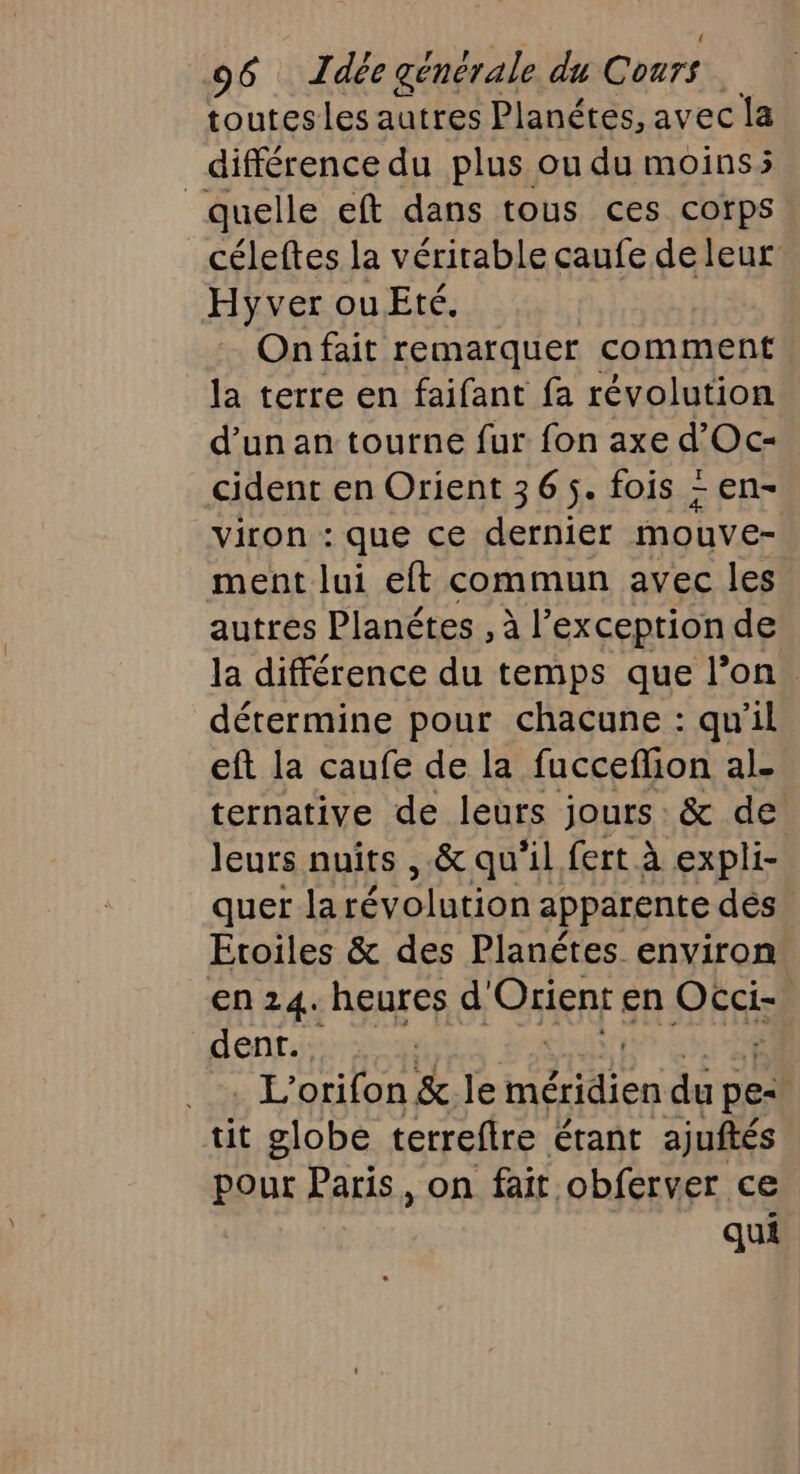 toutesles autres Planétes, avec la différence du plus ou du moinss quelle eft dans tous ces corps céleftes la vérirable caufe de leur Hyver ou Eté. On fait remarquer comment la terre en faifant fa révolution d’un an tourne fur fon axe d’Oc- cident en Orient 36 5. fois - en- viron : que ce dernier mouve- ment lui eft commun avec les autres Planétes , à l'exception de la différence du temps que l’on. détermine pour chacune : qu'il eft la caufe de la fucceflion al- ternative de leurs jours: &amp; de leurs nuits ,.&amp; qu'il fert à expli- quer la révolution apparente dés Etoiles &amp; des Planétes environ en 24. heures d Qkien en DEF dent. . L'orifon &amp; le HA en du pe- | tit globe terreftre étant ajuftés pout Paris, on fait obferver ce qui