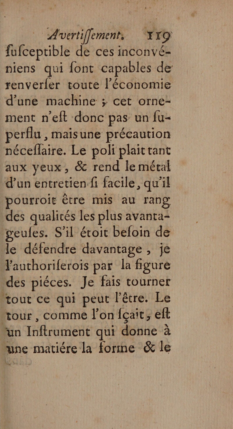 fufceptible de ces inconvé- niens qui font capables de: renverfer toute l’économie d'une machine ; cet orne- ment n’eft donc pas un fu- erflu , maisune précaution néceflaire. Le poli plaittant aux yeux, &amp; rend le métal d’un entretien fi facile, qu'il pourroit être mis au rang des qualités les plus avanta- geules. S'il éroit befoin de le défendre davantage , je Fauthoriferoïs par la figuré des piéces. Je fais tourner tout ce qui peur l'être. Le ‘tour, comme l’on fçait, eft un Bot AedE qui donne à une matiére la forme &amp; le