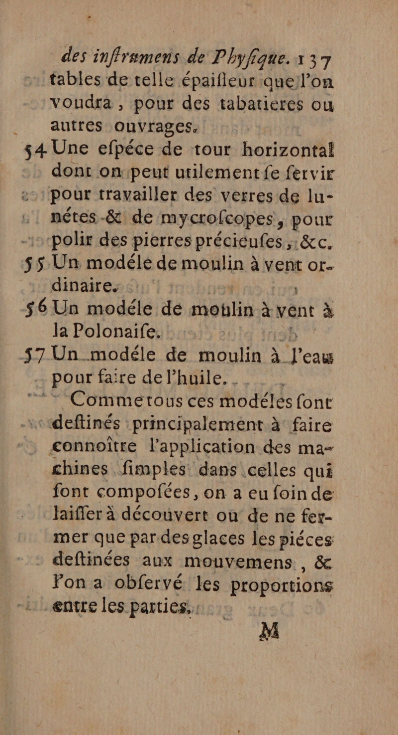 tables de telle épaifleur auell’on voudra, pour des tabatieres ou autres ouvrages. $4 Une efpéce de tour horizontal dont on peut utilement fe fervir pour travailler des verres de lu- :. nétes-&amp; de mycrofcopes, pour “polir des pierres préciéufes ;;: &amp;c. 55 Un modéle de moulin à vent or- dinaire. $6 Un modéle de SU à vent à la Polonaife. H3b 57 Un modéle de SE À l'eau pour faire de l'huile. _. 7 Commetous ces modéles font ««ideftinés principalement à faire connoître l'application des ma- chines fimples dans celles qui font compofées, on a eu foinde Jaiffer à découvert où de ne fer- mer que pardes glaces les piéces deftinées aux mouvemens , &amp; Fon a obfervé les proportions .. entre les parties, di