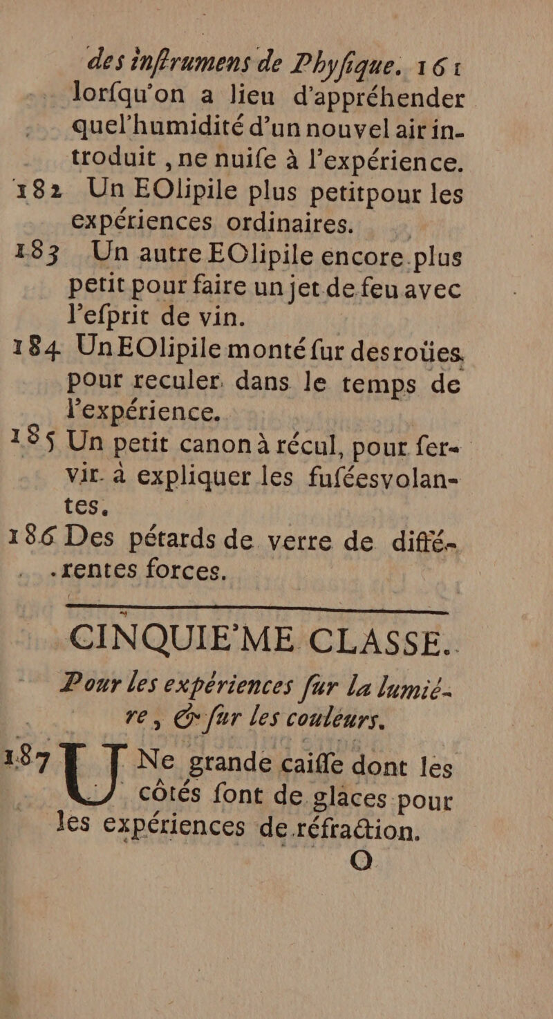 lorfqu'on a lieu d'appréhender quelhumidité d’un nouvel air in- troduit , ne nuife à l'expérience. 182 Un EOlpile plus petitpour les expériences ordinaires. 183 Un autre EClipile encore plus petit pour faire un jet de feu avec l'efprit de vin. 184 UnEOlipile monté fur desroües. pour reculer. dans le temps de l'expérience. 185 Un petit canon à récul, pour fer vir. à expliquer les fuféesvolan- tes. 186 Des pétards de verre de diffé- -rentes forces. CINQUIE'ME CLASSE. Pour les expériences fur La lumié- re, fur les couleurs. 187 Ne grande caiffe dont les &amp;L/ côtés font de glaces pour les expériences de réfraction. SAN ANNT