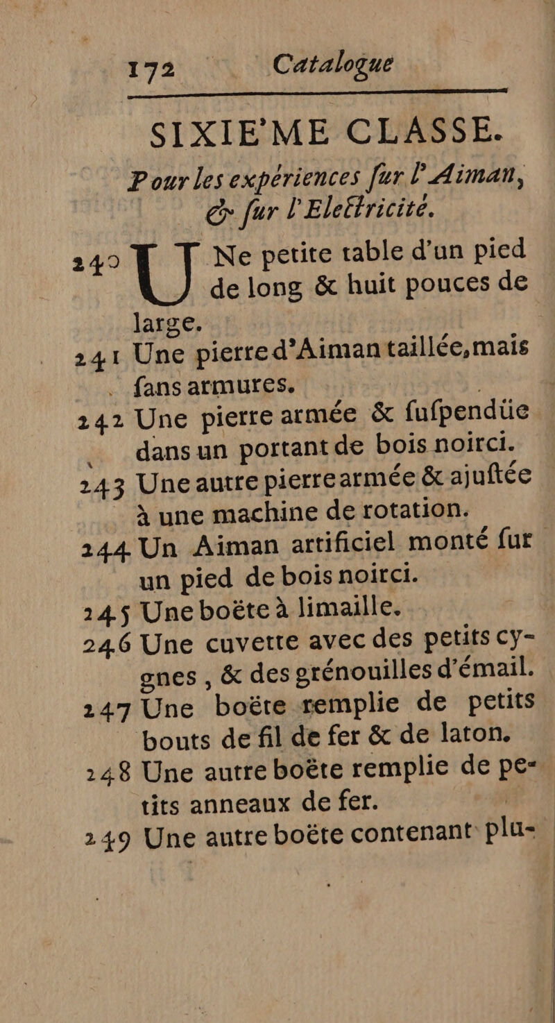 SIXIE'ME CLASSE. Pour Les expériences [ur ? Aimaïn, &amp; fur l'Eleëtricité. 249 Ne petite table d’un pied de long &amp; huit pouces de large. 241 Une pierre d’Aimantaillée,mais . fans armures. | 142 Une pierre armée &amp; fufpendüe dans un portant de bois noirci. 243 Uneautre pierrearmée &amp; ajuftée | à une machine de rotation. 144 Un Aiman artificiel monté fur un pied de bois noirci. 145$ Une boëte à limaille. 246 Une cuvette avec des petits cy- gnes , &amp; des grénouilles d'émail. 247 Une boëre remplie de petits ‘bouts de fil de fer &amp; de laton. 248 Une autre boëte remplie de pe“ tits anneaux de fer. | 249 Une autre boëte contenant plu=