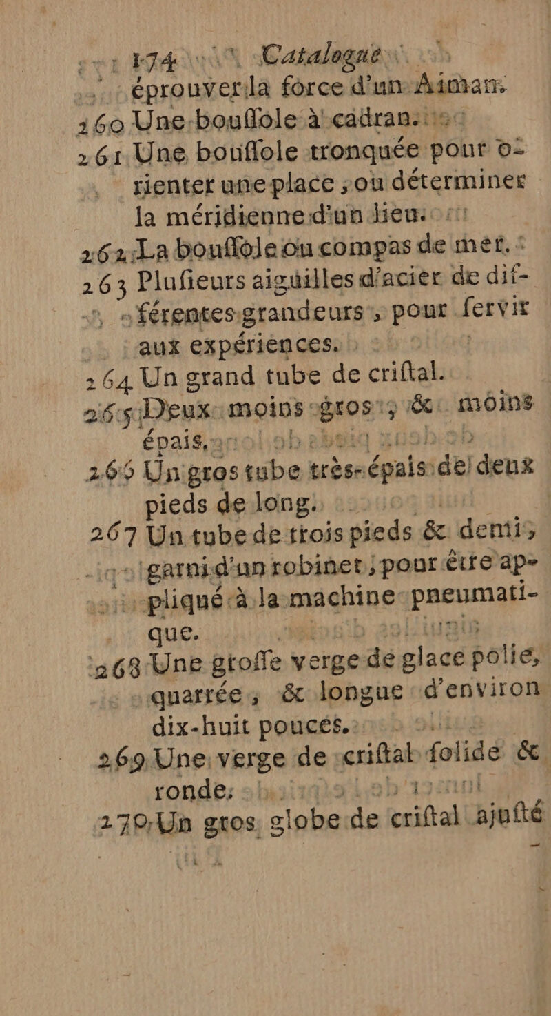 NUL D | Catalogne. a éprouver: Ja force d’un dinar 160 Une:bouflole à! cadran. 261. Une bouflole tronquée Son LES rienter une place sou déterminer la méridienned'un heu: 262:La bouflèle ou compas de mer. 2 nes Plufieurs aiguilles d'acier de dif- : férentes: grandeurs, pe fervir aux expériences. : 2 &gt; 64 Un grand tube de criftak 265 Deux moins: roE ; 18: moins épaisaroloh | 265 Unigros Abo) très- épaiss del deus pieds de long. | a Un tube de trois pieds &amp; denis c'garnid un robinet; pour Être ap- …-pliqué à la machine SE LUE 263 Une groffe verge de htc polie, quarrée, &amp; longue d'environ dix-huit poucés.: 269 Une: verge de csiflal folidé &amp;. ronde; …: 910 #48 Un gros clobe a criftal. ajfté — (54 C4 ss