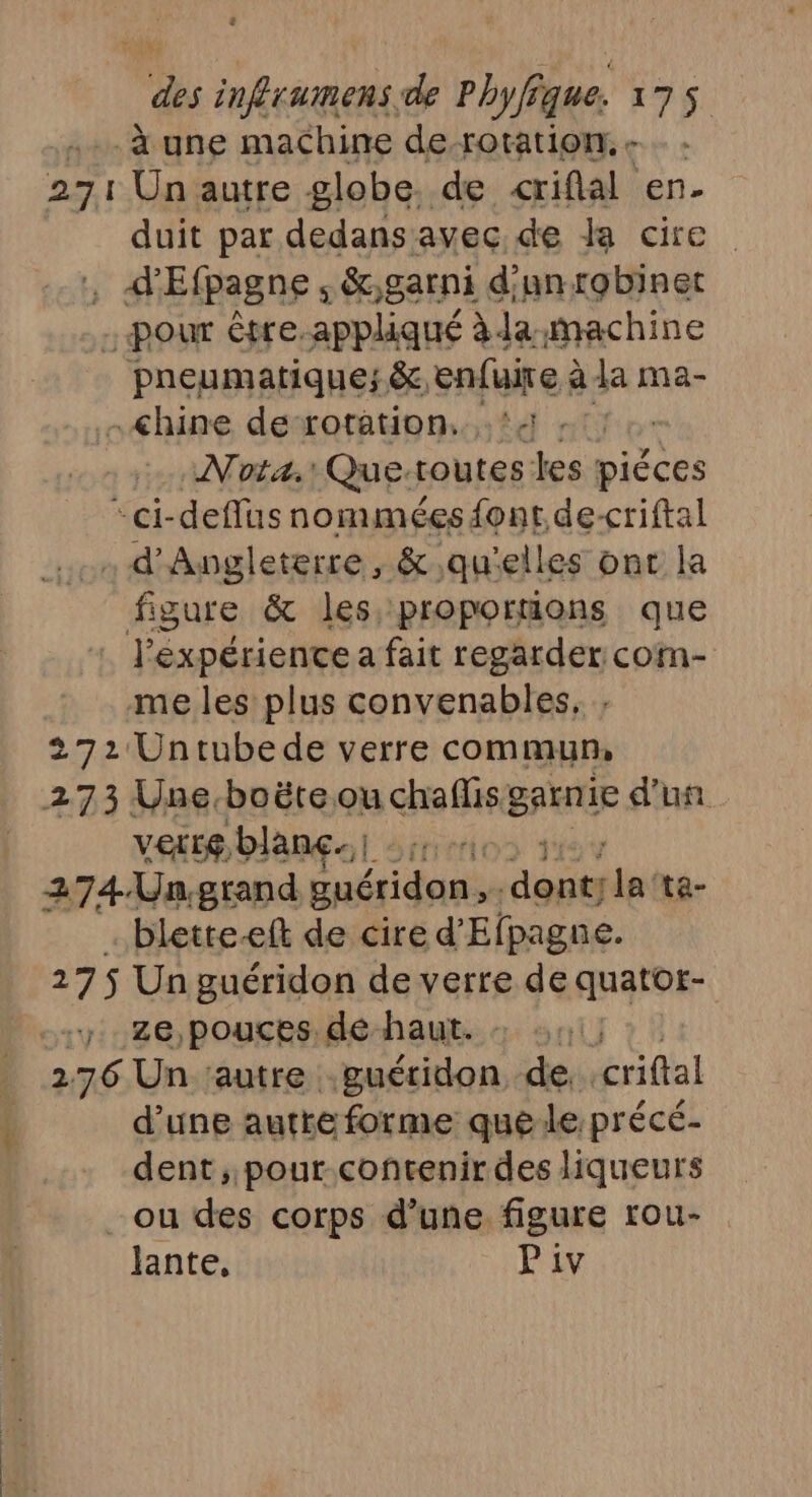 à une machine de-rotation. - : 271 Un autre globe. de &lt;criflal en- duit par dedans avec de cire . A'Efpagne ; &amp;,garni d'un robinet - pour être.appliqué àda-machine pneumatique; &amp; enfuire à la ma- -&lt;hine de rotation. ‘4 : Nota. Que: routes les piéces *ci-deflus nomméesd{ont de-criftal . d'Angleterre, &amp; qu'elles ont la figure &amp; les proportions que l'expérience a fait regarder com- me les plus convenables, : 272 Untubede verre commun, 273 Une, bo ëte ou chaflis BAWTIE d'un Verte, blanc. pri ert 274.Un.grand guéridon, AT ta- blette-eft de cire d'Efpagne. 275 Un guéridon de verre de quatot- +7 26 pouces. de haut. 276 Un ‘autre guéridon de criftal d’une autre forme que: le:précé- dent ,,pour-contenir des liqueurs _ ou des corps d’une figure rou- lante, Piv