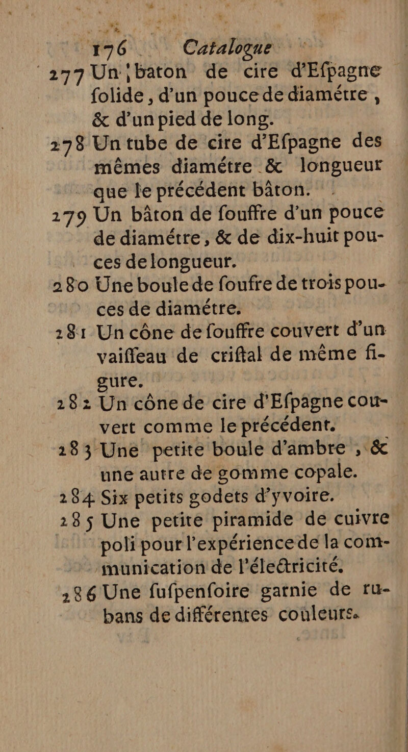 #7 6°, Catalogue “277 Un ibaton de cire d'Efpagne folide , d’un pouce de diamétre , _ &amp; d’unpied de long. 278 Un tube de cire d’'Efpagne des mêmes diamètre &amp; longueur que le précédent bâton. 179 Un bâton de fouffre d’un pouce de diamétre, &amp; de dix-huit pou- ces de longueur. ces de diamétre, 281 Un cône de fouffre couvert d’un vaifleau de criftal de même fi- gure. 28: Un cônede cire d'Efpagne cou- vert comme le précédent. 183 Une petite boule d'ambre , &amp; une autre de gomme copale. 284 Six petits godets d’yvoire. 18 $ Une petite piramide de cuivre polipourF expérience de la com- munication de l'életricité. 28 6 Une fufpenfoire gatnie de ru- bans de différentes couleurs.