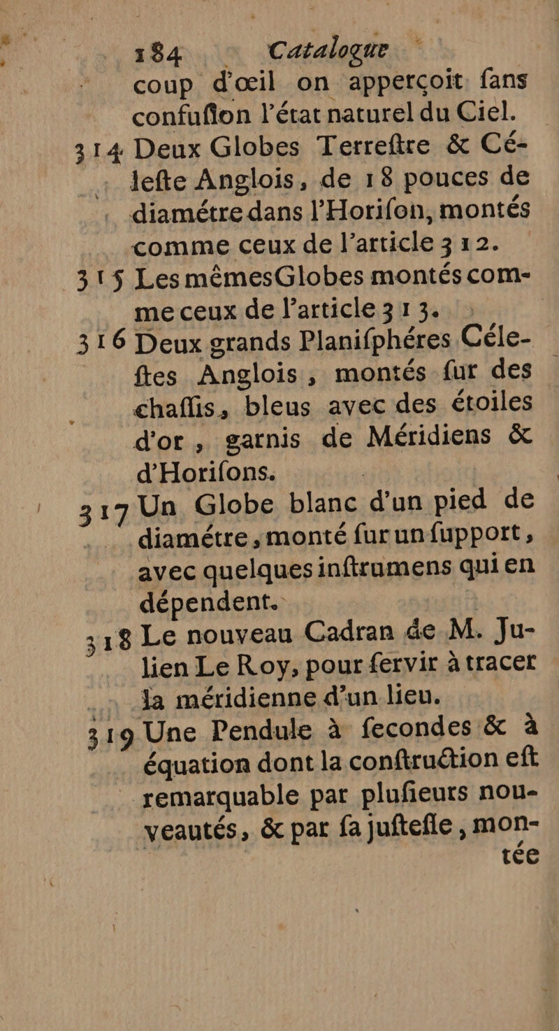 coup d'œil on apperçoit, fans confufion l’état naturel du Ciel. 314 Deux Globes Terreftre &amp; Cé- lefte Anglois, de 18 pouces de . diamétre dans l’Horifon, montés comme ceux de l’article 3 12. me ceux de larticle313. 316 Deux grands Planifphéres Céle- fes Anglois, montés {ur des chaflis, bleus avec des étoiles d'or, garnis de Méridiens &amp; d'Horifons. st | 317 Un Globe blanc d'un pied de diamétre ,monté furunfupport, avec quelques inftramens quien dépendent. | 318 Le nouveau Cadran de M. Ju- lien Le Roy, pour fervir à tracer 1 38 méridienne d’un lieu. 319 Une Pendule à fecondes &amp; à équation dont la conftruétion eft remarquable par plufeurs nou- veautés, &amp; par fa juftefle , mon- tée