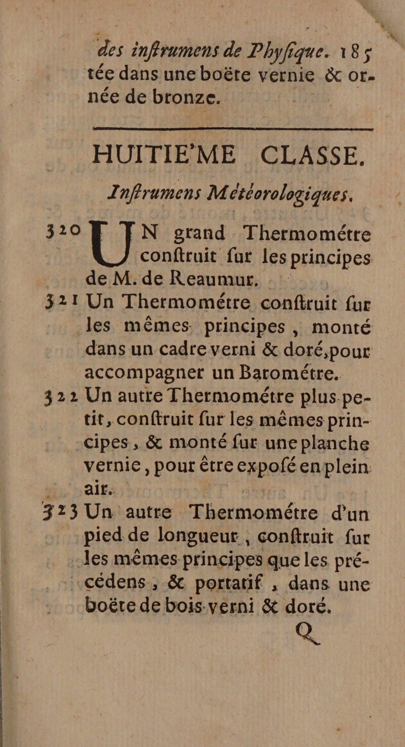 A Te de Php jque. 185$ tée dans une boëte vernie &amp; of. née de bronze. HUITIEME CLASSE. Inffrumens Météorologiques. 3208 FN orand Thermométre } conftruit fur les principes de M. de Reaumur, . 321 Un Thermométre conftruit fur les mêmes. principes, monté dans un cadre verni &amp; doré,pour accompagner un Barométre. 322 Un autre Thermométre plus.pe- tit, conftruit fur les mêmes prin- -cipes, &amp; monté fur une planche vernie, pour être expofé enplein: fr h ait 3 73 Un autre Thermométre d’un pied de longueur , confiruit fur les mêmes principes que les pré- .cédens ,; &amp; portatif , dans une boëre de bois-verni &amp; doré. Q