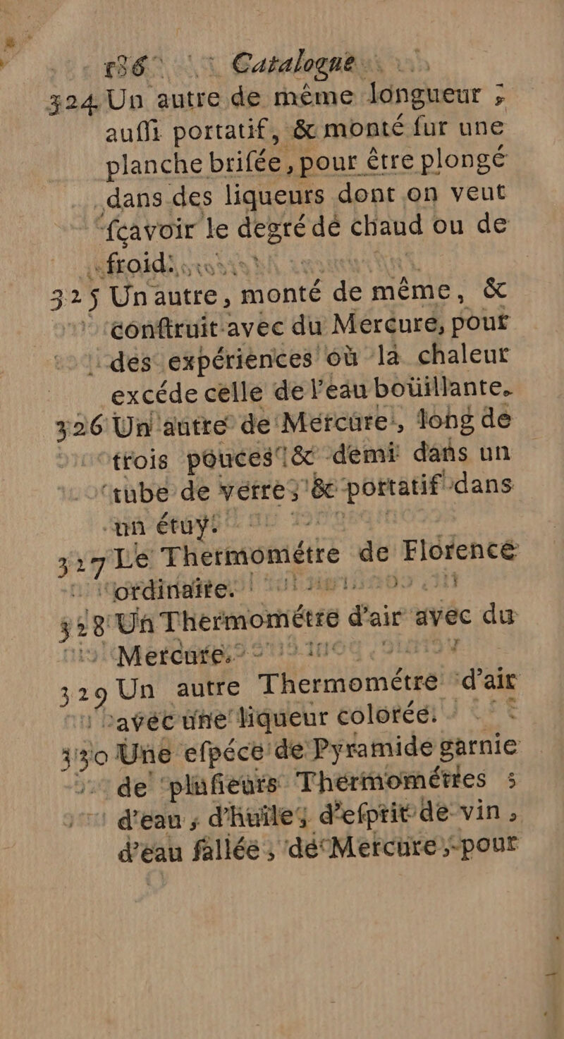 136 |: Catalogne. 324. Un autre de rmême Jongueur ; &gt; auf portatif, &amp; monté fur une planche brifée, pour être plongé .dans.des liqueurs dont on veut ea le A dé chaud ou de «froid: 325$ Un. autre , monté ii même, (ue conftruit avec du Mercuré, pou dés expériences où là chaleur excéde celle de l’eau botillante. 326 Un autre de Mercure, long de trois poucesi&amp; demi dans un ‘tube de vérres La st dans ‘un étuÿi es 7Le Thermométre sr Florencé “ordinaite. : ‘21 3 4311 528 Un Thermométre gai avec du Mercare:? © 11 7 ag Un autre Thermométtéi d'air bavécune liqueur coloféé: - 4! db Une efpéce de Pyramide garnie de ‘plufeurs Thermométies 5 d'eau ; d'huile; d efptit ‘de vin, d'eau fallée ; dé‘ Mercure,-pour