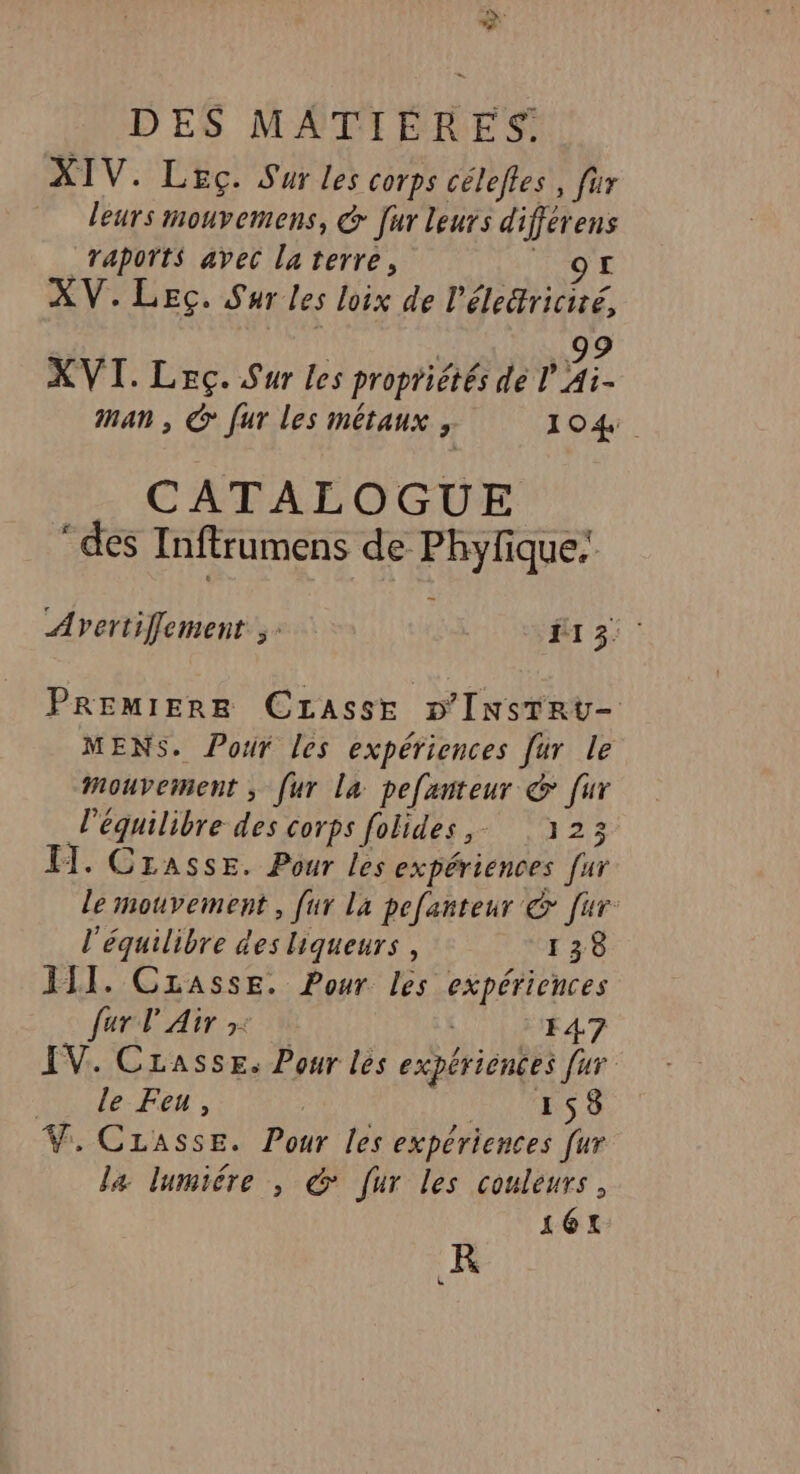 2 DES MATIÈRES. XIV. Leç. Sur les corps céleftes, fur leurs mouvemens, &amp; [ur leurs différens _Taports avec laterre, HO XV.LEG. Sur les loix de l'électricité, | | Vi XVI. Leç. Sur les propriétés de l Ai- man , &amp; [ur les métaux , 104. CATALOGUE ‘des Inftrumens de Phylique: Avertifflement ;: 13: PREMIERE Crasse D'INsTRU- MENS. Pour les expériences [ur le mouvement ; [ur La pefanteur &amp; [ur l'équilibre des corps folides,. 323 IT. Crasse. Pour les expériences [ur le mouvement, [ur La pefanteur © [ur l'équilibre des liqueurs , 138 JII. Czasse. Pour les expériences fur l'Air »: 147 IV. Casse. Pour les expériences fur Hde- Fe , HET V. Casse. Pour les expériences [ur la lumiére , &amp; [ur les couleurs, 16: R