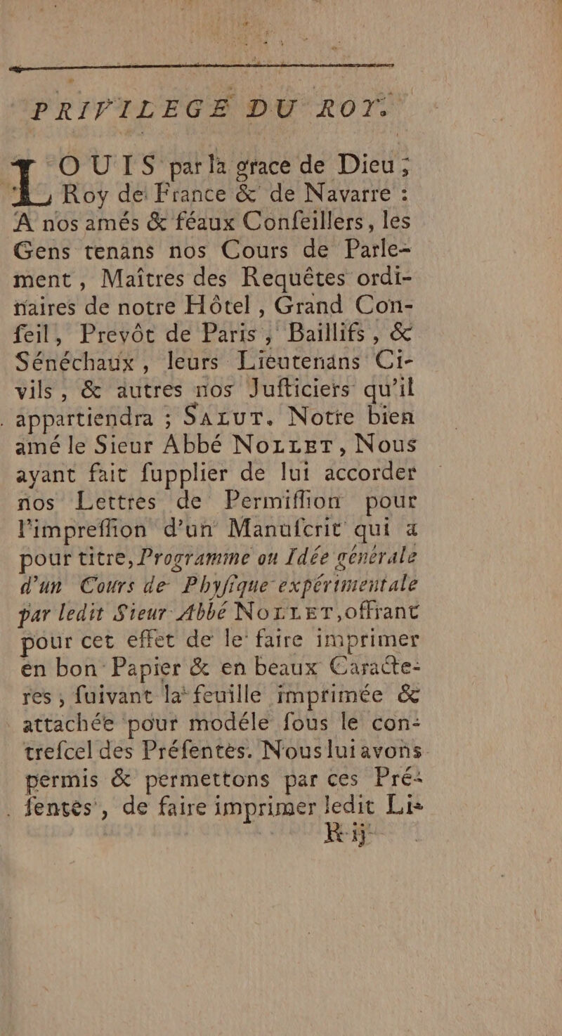 PRIVILEGE DU ROT: OUIS par la grace de Dieu; A Roy de France &amp; de Navarre : À nos amés &amp; féaux Confeillers, les Gens tenans nos Cours de Parle- ment , Maîtres des Requêtes ordi- aires de notre Hôtel , Grand Con- feil, Prevôt de Paris, Baillifs, &amp; Sénéchaux , leurs Lieutenans Ci- vils, &amp; autres nos Jufticiers qu’il _appartiendra ; SazurT. Notre bien amé le Sieur Abbé NozzeT, Nous ayant fait fupplier de lut accorder nos Lettres de Permiflon pour l'impreffion d’un Manufcrit qui a pour titre, Programme on Idée generale d'un Cours de Phyfique expérimentale par ledit Sieur Abbé NorreT,offrant pour cet effet de le’ faire imprimer en bon Papier &amp; en beaux Caracte- res ; fuivant la feuille imprimée &amp; attachée pour modéle fous le con: trefcel des Préfentes. Nouslutavons permis &amp; permettons par ces Pré: . fentes , de faire imprimer ledit Lie | ki