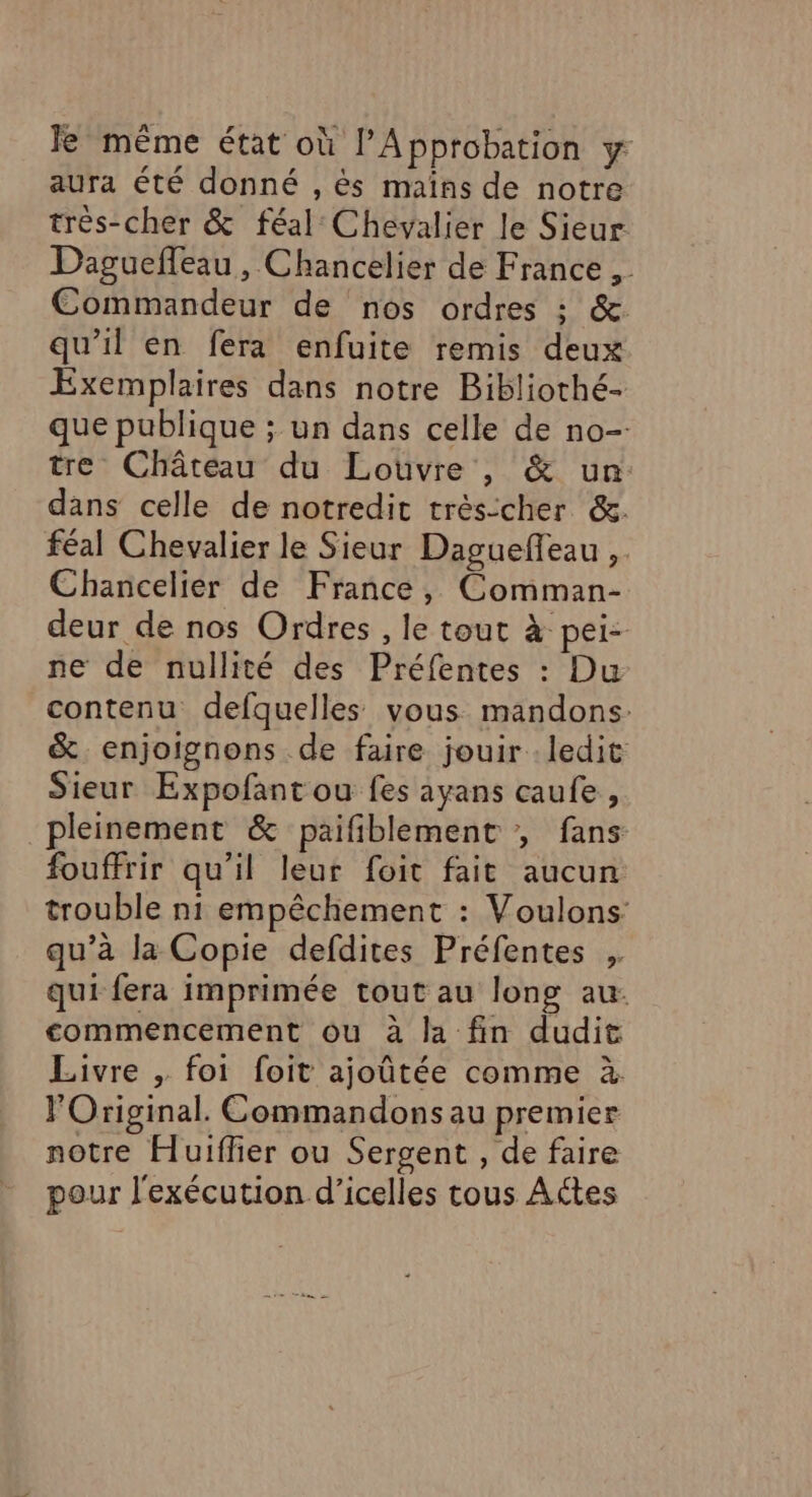 Je même état où l’Approbation y aura été donné , és mains de notre très-cher &amp; féal Chevalier le Sieur Dagueffeau, Chancelier de France . Commandeur de nos ordres : &amp;. qu'il en fera enfuite remis deux Exemplaires dans notre Bibliothé- que publique ; un dans celle de no- tre Château du Louvre , &amp; un: dans celle de notredit trésicher &amp;. féal Chevalier le Sieur Daguefeau ,. Chancelier de France, Comman- deur de nos Ordres , le tout à pei- ne de nullité des Préfentes : Du contenu defquelles vous mandons: &amp; enjoignons de faire jouir : ledit Sieur Expofant ou fes ayans caufe, pleinement &amp; paifiblement , fans fouffrir qu’il leur foit fait aucun trouble n1 empêchement : Voulons qu’à la Copie defdites Préfentes qui fera imprimée tout au long au: commencement ou à la fin dudit Livre , foi foit ajoûtée comme à FOriginal. Commandons au premier notre Huiffier ou Sergent , de faire pour l'exécution d’icelles tous Actes