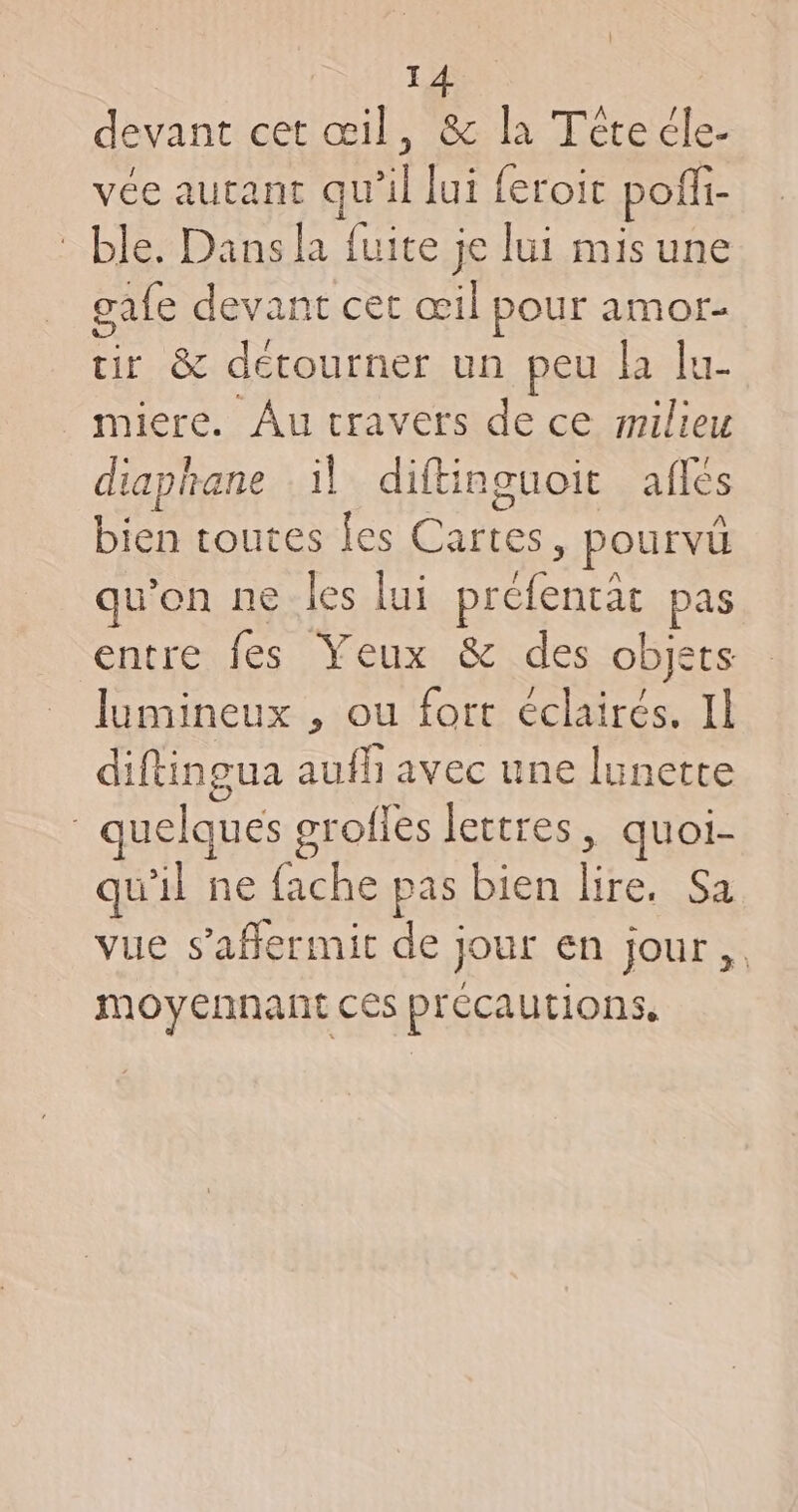 devant cet œil, &amp; la Tétecle- vée autant qu'il lui feroit poffi- ble. Dans la fuite je lui mis une gafe devant cet œil pour amor- tir &amp; détourner un peu la lu- miere. Au cravets de ce srilieu diaphane il diftinguoit aflés bien toutes es Cartes, pourvü qu’on ne les lui préfentat pas entre fes Yeux &amp; des objets lumineux , ou fort éclairés. IL diftingua auf avec une lunette quelques grofles lettres, quoi- qu'il ne fache pas bien lire. Sa vue s’affermit de jour en jour, moyennant ces précautions,