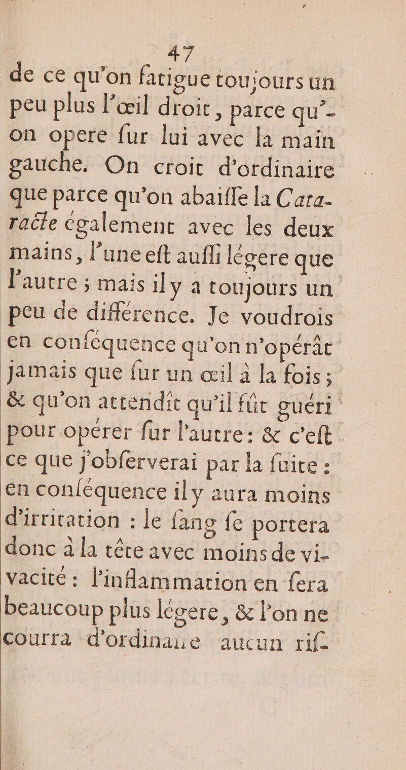 de ce qu’on fatigue toujours un | peu plus l’œil droir, parce qu’- on opere fur lui avec la main gauche. On croit d'ordinaire que parce qu'on abaïlle la Cara- raéle Cgalement avec les deux mains, l’une eft auf légere que l’autre ; mais il y a toujours un peu de différence, Je voudrois en conféquence qu’on n’opérât Jamais que {ur un œil à la fois; &amp; qu'on attendic qu’il für guéri pour opérer fur l’autre: &amp; c'eft. ce que j'obferverai par la fuite : En conléquence ily aura moins d’irritation : le fang fe portera donc à la tête avec moins de vi- vacité : l’inflammartion en fera beaucoup plus légere, &amp; l’on ne courra d'ordinaie aucun ri