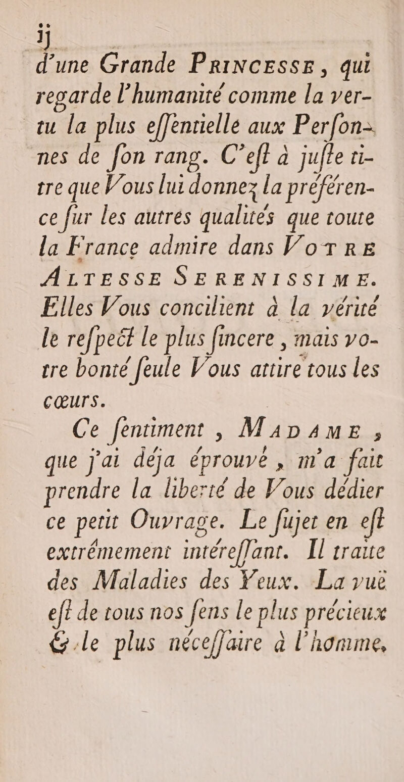 j d’une Grande PriNcesse, qui regarde l'humanité comme la ver- tu la plus efJénrielle aux Perfon- nes de fon rang. C’eff à jufle ti- tre que Vous lui donnez la préféren- ce fur les autres qualités que toute la France admire dans VorTre ALTESSE SERENISSIME. Elles Vous concilient à la yériré le refpeét le plus fincere , mais vo- tre bonté feule Vous attire tous les cœurs. Ce fentiment , M4D4ME , que j'ai déja éprouvé , m'a fait prendre la liberté de Vous dédier ce perit Ouvrage. Le fujet en efe extrémement intéreflant. Il traite des Maladies des Yeux. La vuë ef? de tous nos fens le plus précieux &amp;.le plus nécefjaire à l'homme,