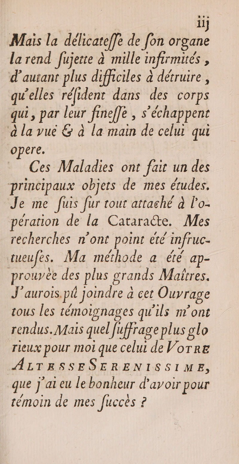 | ilj Mais la délicateffe de [on organe larend fujerte à mille infirmités , d'autant plus difficiles à détruire , qu’elles réfident dans des corps qui, par leur fineffe , s’échappent à la vué &amp; à la main de celui qui opere. Ces Maladies ont fair un des principaux objers de mes études. Je me fuis fur tout attaché à l'o- péranion de la Cataracte. Mes recherches n’ont point été infruc- tueufes. Ma méthode a été ap- prouvée des plus grands Matrres. J'aurois.pé Joindre à cer Ouvrage tous les témoignages qu'ils n’ont rendus. Mais quel Juffrage plus glo rieux pour mot que celui de Vorre ALTESSESERENISSIME, que j'ai eu le bonheur d’avoir pour témoin de mes fuccès ?