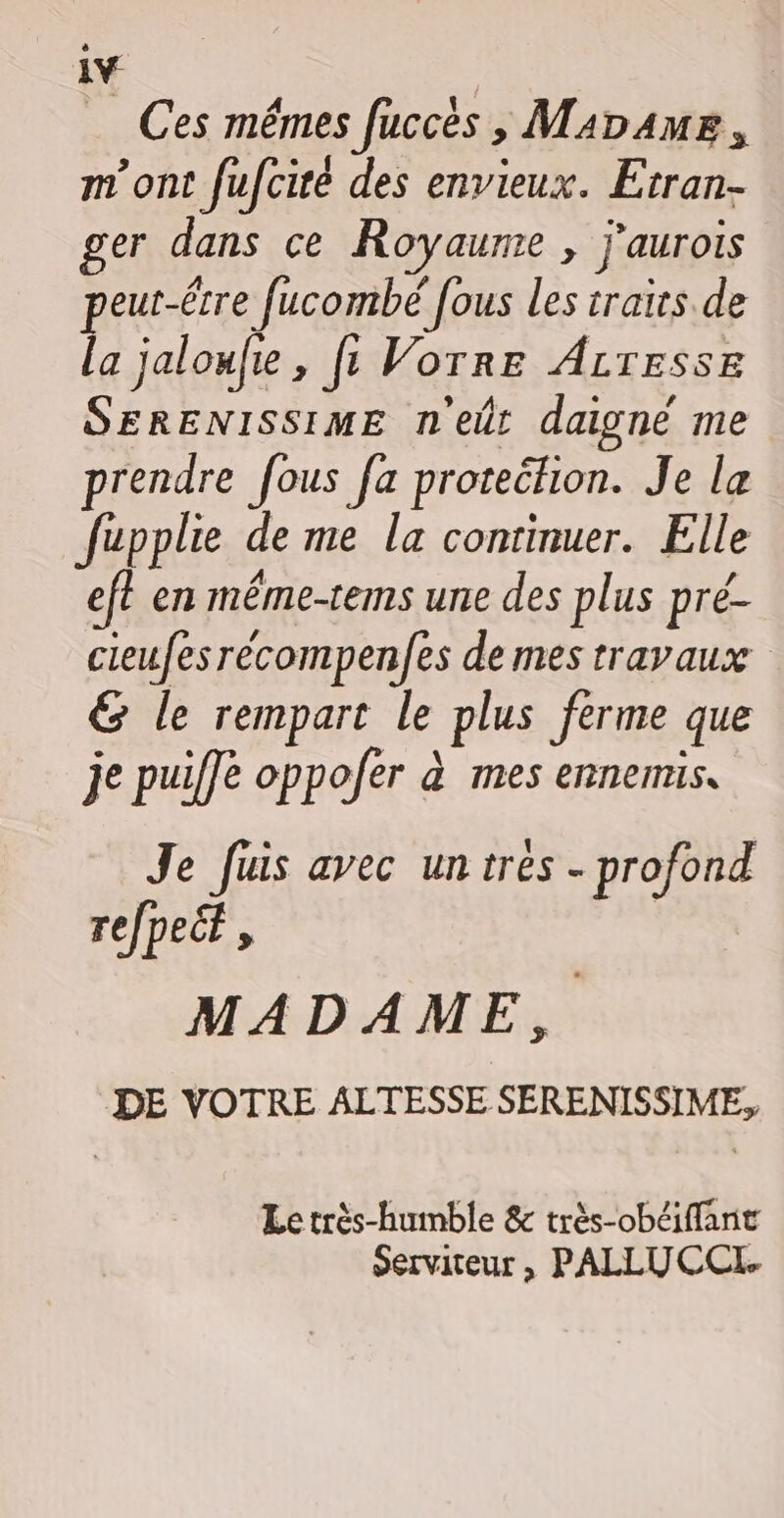 1Y _ Ces mêmes fuccès , Mabame, m'ont fufciré des envieux. Etran- ger dans ce Royaume , j'aurois peut-être fucombé fous les traits de la jaloufe , fe Vorre ALresse SERENISSIME n'eût daigné me prendre fous fa protection. Je le fupplie de me la continuer. Elle eft en même-tems une des plus pré- cieufesrécompen/es de mes travaux &amp; le rempart le plus ferme que je puiffe oppofer à mes ennemis, Je fuis avec untres - profond refpecf, MADAME, DE VOTRE ALTESSE SERENISSIME, Le très-humble &amp; très-obéiffant serviteur , PALLUCCL.