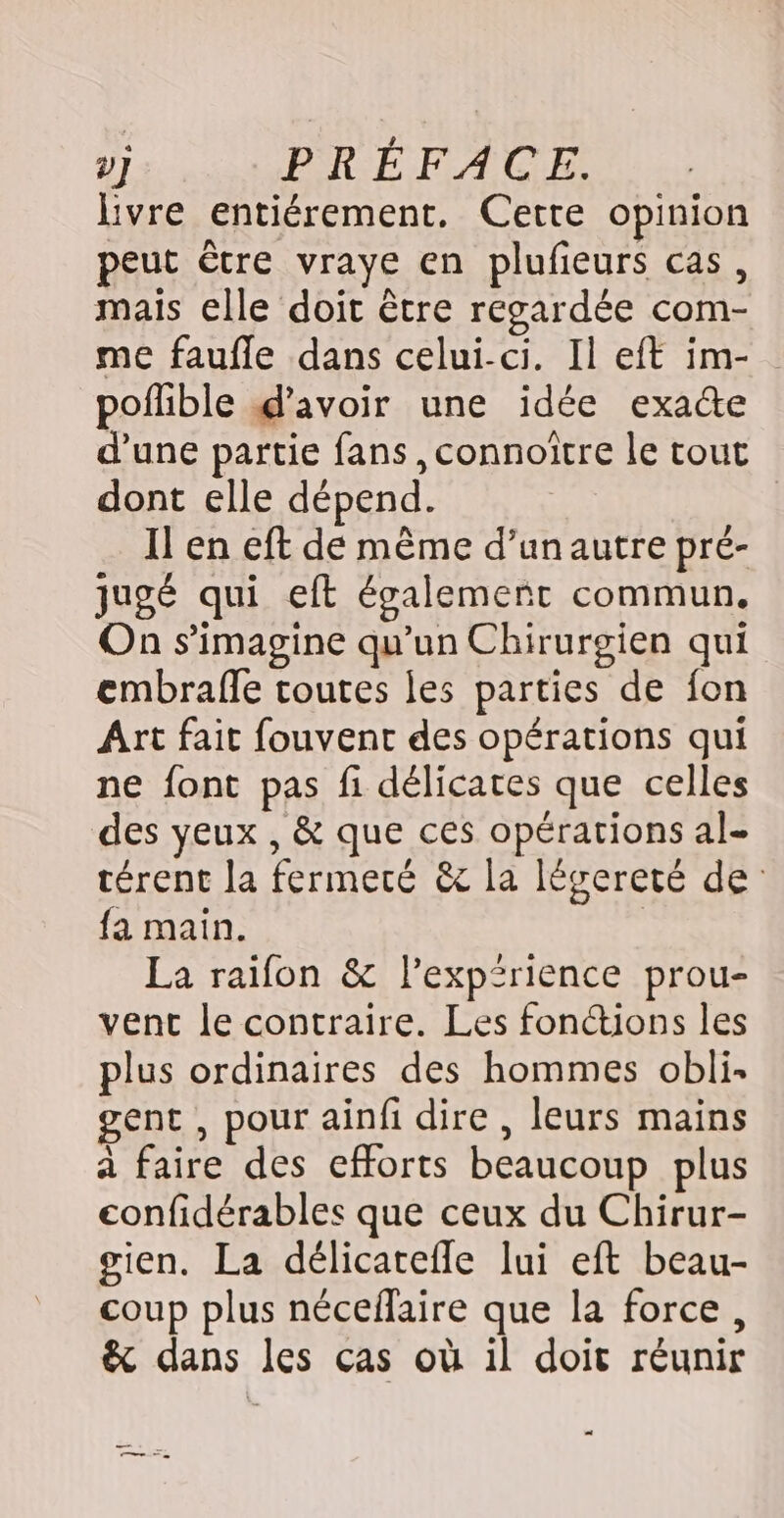 livre entiérement. Cette opinion peut être vraye en plufieurs cas, mais elle doit être regardée com- me faufle dans celui-ci. Il eft im- poflible d'avoir une idée exa&amp;e d’une partie fans ,connoitre le tout dont elle dépend. Il en eft de même d’un autre pré- jugé qui eft également commun. On s’imagine qu'un Chirurgien qui embrafle toutes les parties de fon Art fait fouvent des opérations qui ne font pas fi délicates que celles des yeux , &amp; que ces opérations al- térent la fermeré &amp;c la légereté de fa main. | La raifon &amp; l’expirience prou- vent le contraire. Les fonctions les plus ordinaires des hommes obli. gent , pour ainfi dire , leurs mains à faire des efforts beaucoup plus confidérables que ceux du Chirur- gien. La délicatefle lui eft beau- coup plus nécefaire que la force, &amp; dans les ças où 1l doit réunir … mn