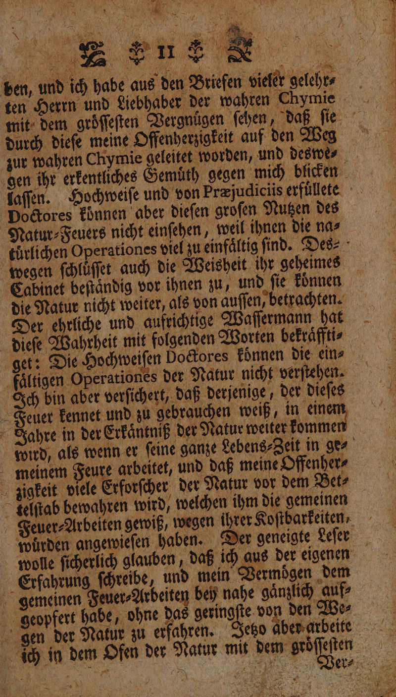 ben, und ich habe re — — durch Diefe meine Offenhersigteit auf Den Zbeg zur wahren Chymie geleitet worden, und a ‚gen ihr erkentliches Gemuͤth Dodores koͤnnen abet dieſen geofen Nutzen des Natur Feuers nicht einſehen weil ihnen die na⸗ —* f Sabinet befändig vor ihnen zu, und fie koͤnnen die Natur nicht weiter, als von auffen, betrachten. Der ehrliche und aufrihtige Waſſermann hat diefe Wahrheit mit folgenden Worten bekräfftis get: Die Hochtweifen Do&amp;ores können die ein, Sch bin aber verfichert, Daß berjenige, ber - Seuer Eennet und zu gebrauchen weiß, in einem, Zahre in der Erkaͤntniß Der datur weiter kommen . gigeit piele Erforfiher, der Natur vor dem Be . selftab bewahren wird, welchen ihm die gemeinen euer Arbeiten gewiß / wegen Ihrer Ko ve arbeitet, und Daß meine Offenher⸗ ’ Erfahrung ſchreibe, und mein Vermögen „dem gemeinen Feuer⸗Arbeiten beh nahe gänzlich auf geopfert habe, ohne Das geringſte do ı den We⸗ &amp; ‚gen der Natur zu erfahren. w \ *