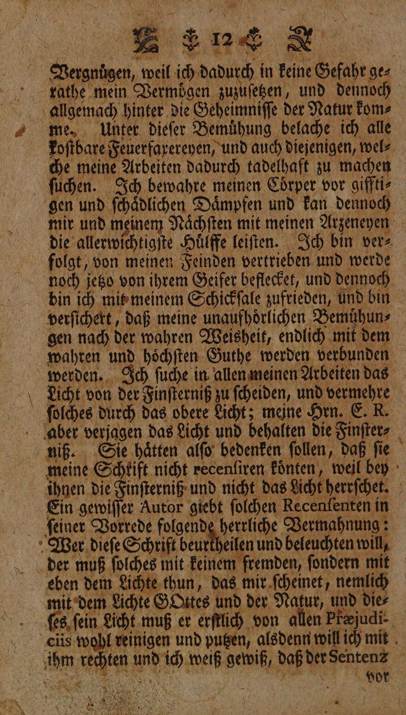 n N ıfeßen, und dennoch zathe mein Vermögen zu; — me, Unter. dieſer Bemuͤhung belache ich alle koſtbare Feuerfarereyen, und auch diejenigen, wel⸗ he meine Arbeiten Dadurch tadelhaft zu machen fühen. Sch bewahre meinen Eörper vor gifftir gen und ſchaͤdlichen Dämpfen und Tan dennoch mir und meinem Nächten mit meinen Alrzeneyen Die alleriichtigite Hüiffe leiften. Ich bin ver» ’ De IM x noch jeßo von ihrem Geifer beflecket, und Dennoch bin ih mimeinem Schickfale zufrieden, und bin verfihett, daß meine unaufhörlichen Bemuͤhun⸗ sen nad) der wahren Weisheit, endlich mit dem wahren und höchiten Guthe werden verbunden werden... Sch ſuche in allen meinen Arbeiten das Licht. von der Zinfterniß zu fcheiden, und vermehre folches Durch das obere Licht; meine Hin. E. R. ‚aber verjagen das Licht und behalten die Finſter⸗ niß. Sie hätten alfo bedenken follen, daß fie meine Schtift nicht recenfiren fönten, weil bey ihnen die Finfterniß und nicht das Licht herrſchet. Ein geroiffer Autor giebt foldyen Recenfenten in feiner Vorrede folgende herrliche Permahnung der muß folches mit Beinem frembden, fondern mit eben dem Lichte-thun, Das mi r ſcheinet, nemlid) mit dem Lichte GOttes und der Natur, und die⸗ es, fein Licht. muß er erſtuch von allen Prajudi-. ciis wohl reinigen und pugen, alsdenn will ic) mit . sten und id) weiß gewiß, Daß der Sentenz