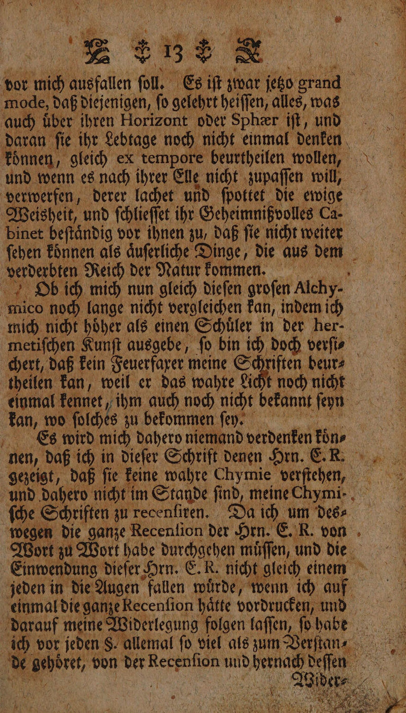 vor mich Atoll fo. } Es if imae ee grand ‚mode, daß diejenigen, fo gelehrt heiffen, alles, was ‚aud) über ihren Horizont oder Spheer if, und ‚daran fie ihr Lebtage noch nicht einmal denken , und wenn es.nach ihrer Elle nicht zupaſſen will, verwerfen derer lachet und fpottet die ewige Weisheit, und ſchlieſſet ihr Geheimnißvolles Ca- binet beftändig vor ihnen zu, daß fie nicht weiter ſehen koͤnnen als Auferliche Dinge, die aus dem _ verderbten Reich der Natur kommen. 2. Db ich. mich nun gleich dieſen groſen Alchy- mico noch fange nicht vergleichen tan, | indem i metifchen Kunft ausgebe, fo bin ich doch verſi⸗ chert, daß kein Feuerfaxer meine S riften beurs theilen Tan, weil er das wahte Licht noch nicht einmal kennet „ihm auch noch nicht bei annt ſeyn ER wo RE ER befommen fey. nier T mand — Ein on zu — Da Nu um A Wort zu Wort habe durchgehen müffen, und die jeden in die. Augen. fallen würde, “wenn ih auf. ‚darauf meine Widerlegung folgen laffen, fo babe ic) vor. jeden S. allemal fo viel als Bum SerjtüNd, de nd von der Recenfion und ne: Seen