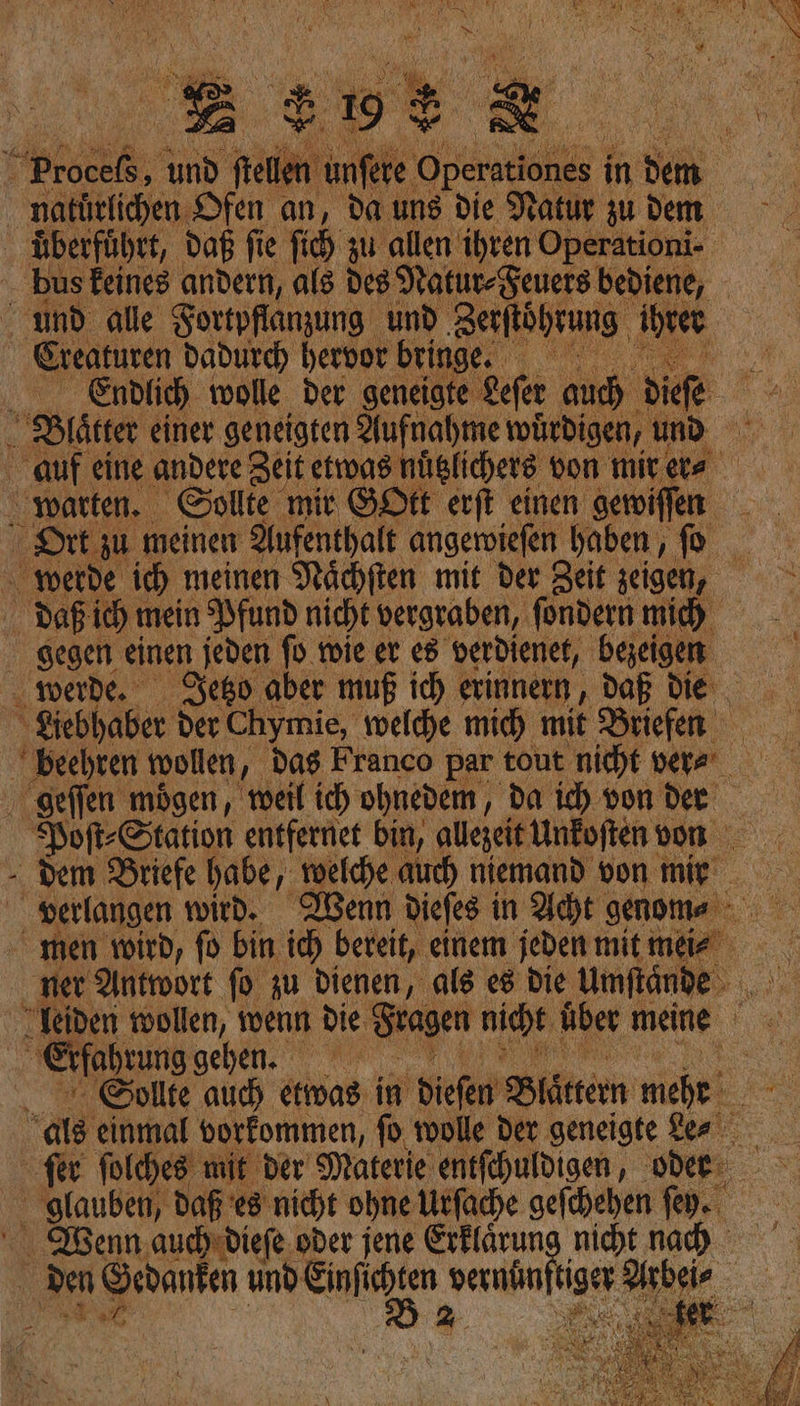 EHE X natürlichen Ofen an, da uns die Natur zu dem überführt, daß fie ſich zu allen ihren Operationi- und alle Fortpflanzung und Zerſtoͤhrung ihren Creaturen dadurch hervor bringe. a A Endlich wolle, der geneigte Leſer auch dieſe Blater einer geneigten Aufnahme würdigen, und warten. Sollte mir GOtt erft einen gewiſſen daß ich mein Pfund nicht vergraben, fondern mich gegen einen jeden ſo fie er es verdienet, bezeigen werde. Jetzo aber muß ich erinnern, daß die Viebhaber der Chymie, welche mic) mit Briefen deſſen mögen, weil ich ohnedem, da ich von der Poft-Station entfernet bin, allezeit Unkoſten von - dem Briefe habe, welche auch niemand von mie men wird, fo bin ih bereit, einem jeden mit mei⸗ ner Antwort fo zu dienen, als es die Umftände Yeiden wollen, wenn die Fragen nicht uͤber meine Erfahrung gehen. 1.0 - “Sollte auch etwas in dieſen Blaͤttern woher. als einmal vorkommen, fo. wolle der geneigte Le⸗ fer folches mit der Materie entfehuldigen, ode glauben, daß es nicht ohne Urſache gefchehen fey. Wenn auch dieſe oder jene Erklaͤrung nicht nach den Sedanfen und u —