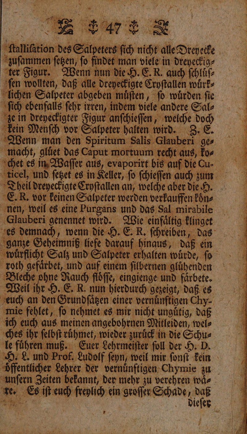 kein Menfch vor De Wenn man den Spiritum Sali macht, glüet das Caput mortuu: h chet e8 im Waſſer aus, evaporitt big auf Die C icel, und feget es in Keller, fo ſchieſſen auch ‚N n Theil dreyeckigte Cryſtallen an, welche aber di Glauberi genennet wird. Wie einfaͤltig klinget es demnad), wenn die 9, € ER, fehreiben das ganze Geheimniß tiefe darat ‚hinaus, daß ein wuͤrflicht Satz und Salpeter roth gefärbet, und auf eine ſilbernen glühenden Bleche ohne Rauch flöfle, ‚eingienge und färbete. Weil ihr H. E. R. nun hierdurch gezeigt, Daß. es ‚mie feblet, fo nehmet e8 mir nicht ungütig, daß ich euch aus: meinen angebohrnen Mitleiden, wel⸗ ches ihr ſelbſt ruͤhmet, wieder zuri ie | le führe in ‚Euer ehr ) 9 8. und Prof. fey unfern Zeiten yekannt, der mehr zu verehren waͤ⸗ — Es iſt a ein groſſer Schade , daß Tr: EEE
