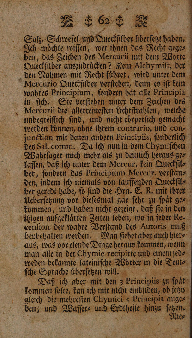 | 5 ler Re wer ihnen das. Recht ek = ben, das Zeichen Des Mercurü mit dem Worte | Queckſilber auszudrücken? ‚Rein Alchymit, Der ° den Nahmen mit Recht führer, wird unter dem NMercurio Queckſilber verftehen, denn es iſt kein wahres Principium, ſondern hat alle Principia in ſi Sie verſtehen unter dem Zeichen des ri 7 ae a — — junctio — —— — | - Deesal. comm.. Da id) nun in dem Chymifchen en he ia Arie a au wa Pau ger i en NN in 9 von a Wr ber geredt habe, fo find die Hin. 51 R. — i ihre = VUeberſetzung vor dieſesmal gar — zu ge Fommen, und haben nicht gezeigt, daß fie i inden | itzigen aufgeklärten Zeiten leben, wo in jede Re- cenfion der wahre Verſtand des Autoris muß: beybehalten werden, Man fiehet aber auch hier⸗ aus, was vor elende Dinge heraus fommen, wenn: man alle in der Chymie recipirte und. einem jed⸗ weden bekannte lateiniſche Woͤrter in die Teut⸗ ſche Sprache uͤberſetzen wilill. Daß ich aber mit den 3 Prineipüis. un ſpat kommen ſolte, kan ich mir nicht einbilden, ob ſeto gleich die mehreſten Chymici 5 brincipia — und Waſſer⸗ ——— hinzu |