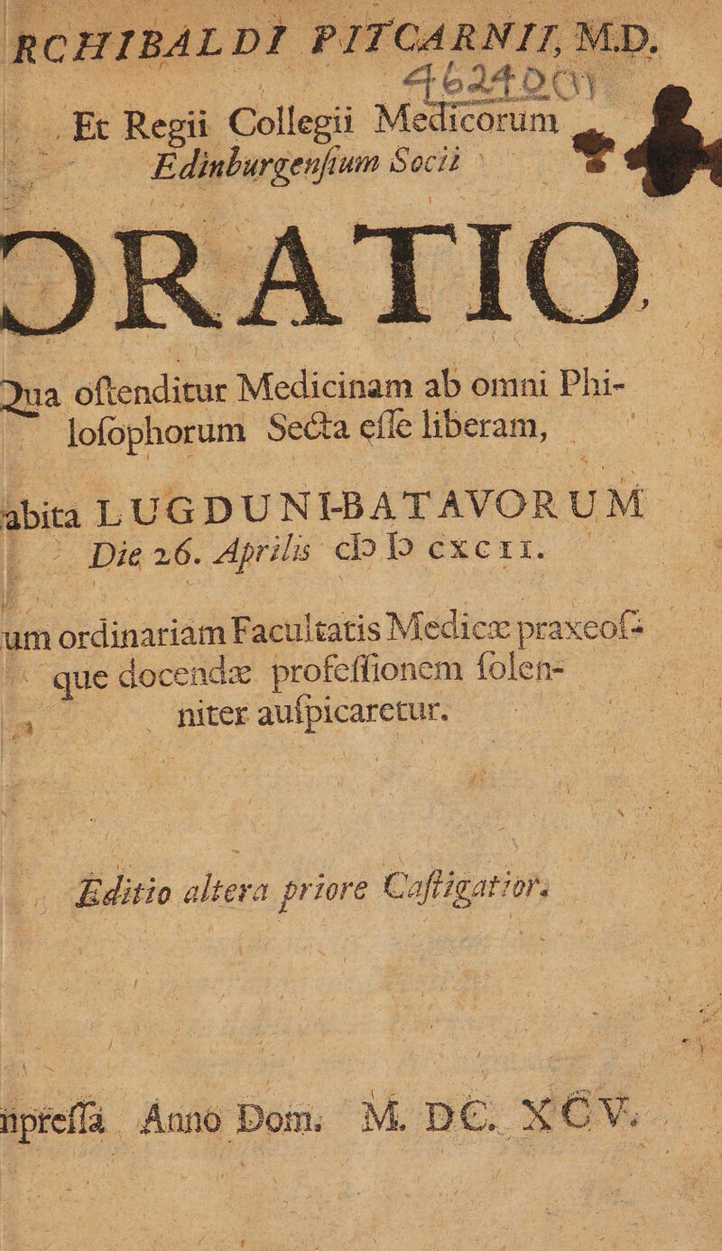 RCHIBAL DI ‘PITCARNIT, MD. AbI4Oay _Et Regi Collegii 1 Medi ficorum: ) Edipburgeeie jum mae - os a Rendabie Medicisiana ab sovii Phi- lofophorum Secta efle liberam, abita LUGDUNIBATAVOR UM ; Die 26. Aprilis cl bb exci. um nokainariant Facultatis M edicx pe -axeots ~ que docendx profeffionem folen- niter atk ot Editio altera priore Caftigatior. ~ yeni