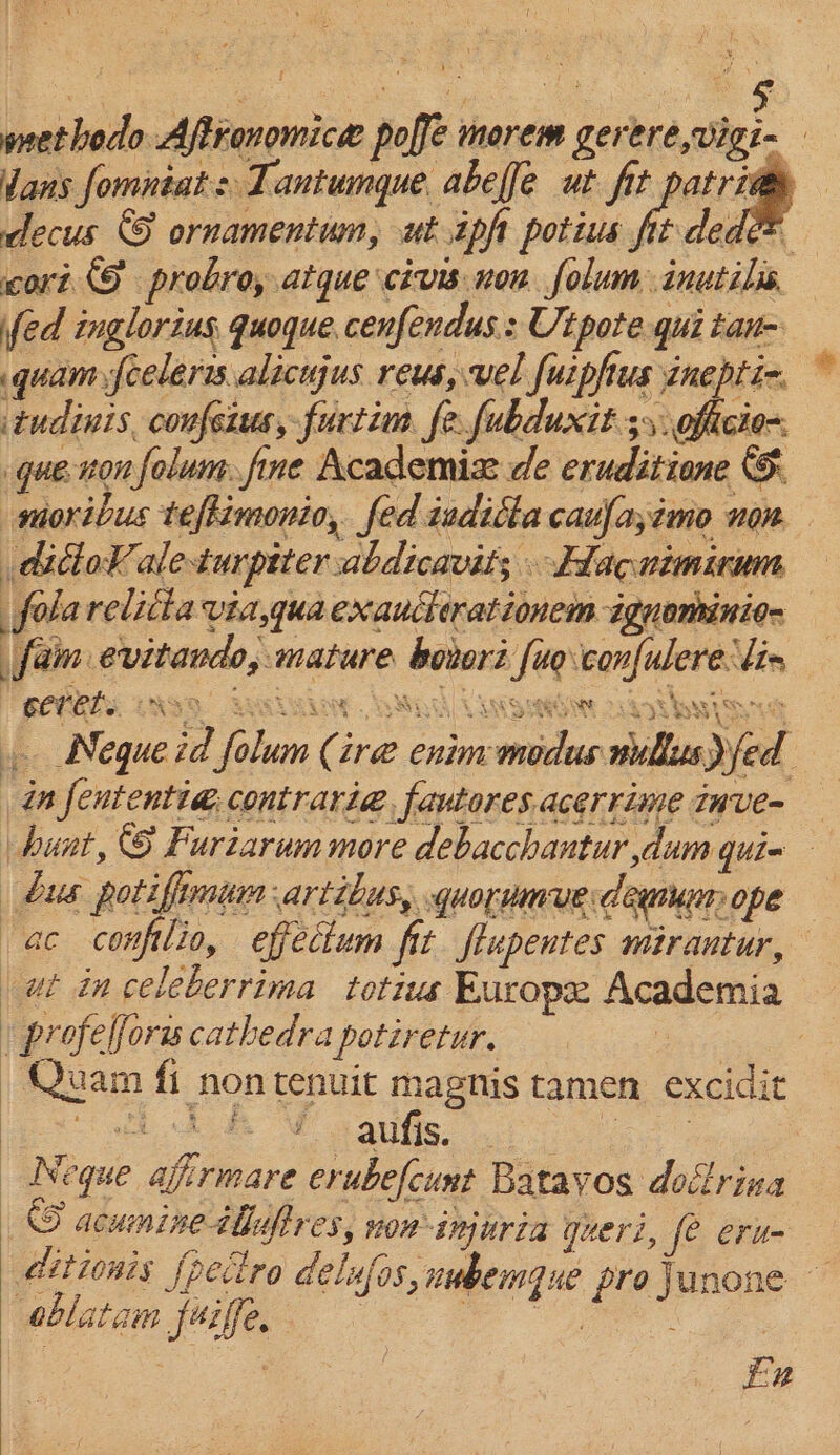 wet hodo Aftronomice: poffe morem gerere,vigi- Vans fomntat s Tantumque abeffe ut fit patriden decus 5 ornamentum, ut ipft potius ie ded cori probro, atque civis nou folum:inutibis fed inglorius quoque, cenfendus.: Utpote qui tan- .quam{celeris.alicujus reus, vel fuipfus inepti-. tudinis, confeius, furtim. fe. fubduxit 55. oficio-. gue non folum. fine Academizx de eruditione moribus teftinonio, fed teditta caufa;imo non cabot. aleturpiter abdicavit; Ddacnimirum folarelitta via,qua exaucterationem iguomiinio- fain evitando, mature borori fue con{ulere lin P PECRES WN99 Look akon id Lanssedie dl WAS . Nequeid folum (ire enim medus nullus fed ‘in fententi@, contraria@, favtores acerrime tnve- hunt, &amp; Furiarum more debacchantur,dum qui= bus potiffemun artibus, quorumue demu ope ac conftlio, effectum fit flupentes mirantur, at in celeberrima totus Europe Academia | profelforis cathedra potiretur. : : Quam fi non tenuit magnis tamen excidit a eM Bote ee ea | Neque aj:rmare erubefcunt Batavos dodrina © acumine ibuftres, won-injuria queri, fe eru- ditionis {petro delufos, nubemgue projunone — oblatam juilfe, eT eS | S EAATE * aX es