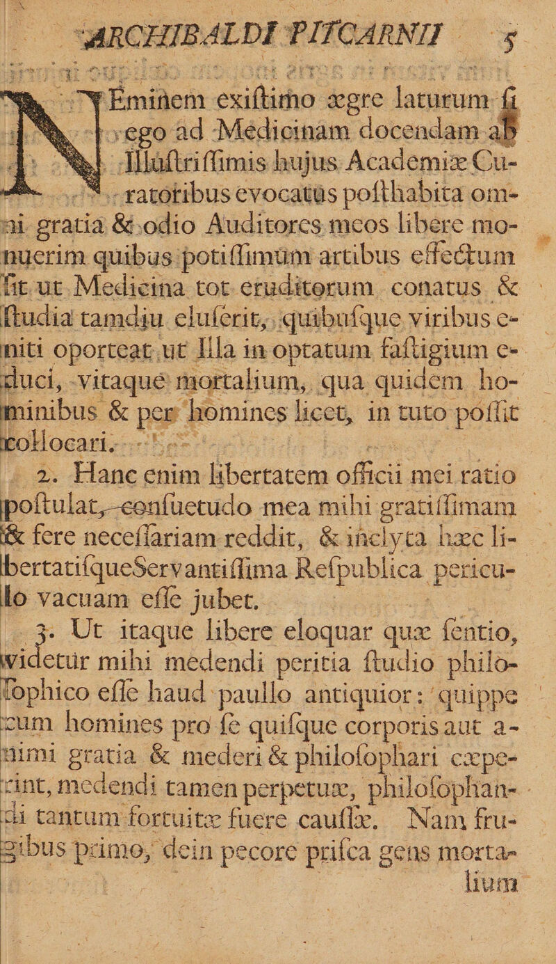 “ARC IBALDE PITCARNIT y Y ‘Emidem sahite were lanebrie fi yego ad Medicinam docendam ab _ aftriffimis hujus Academie Cu- -..,“.-ratotibus evocatis pofthabita om- Ai. i gratia &amp;.odio Auditores meos libere mo- nuctim quibus potiffimum artibus effectum fit. ut.Medicina tot eruditerum conatus &amp; ftudia tamdiu clulerit,. quibufque viribus e- mniti Oporteat.ut Ila in optatum faftigium e- duci, vitaque mortalium, qua quidem ho- minibus &amp; bey ‘homines licet, in tuto poflit rollocari.- | hes Hane chim igbertatena adic ruehiaal poftulat,-confuetudo mea mihi gratiffimam — &amp; fere neceflariam reddit, &amp; inclyta hee li- bertati{queServantiffima Refpublica Denon lo vacuam efle jubet. Ee Ur itaque libere eloquar qua fentio, videttir mihi medendi peritia ftudio philo- | tophico efle haud:paullo antiquior: quippe — cum homines pro fe quifque corporis aut a- mimi gratia &amp; mederi &amp; philofophari c2xpe- cint, medendi tamen perpetuse, philofophan-. ci tantum fortuite fuere caufl. Nam fru- Bus psime, dein pecore prifca gens morta , | lium