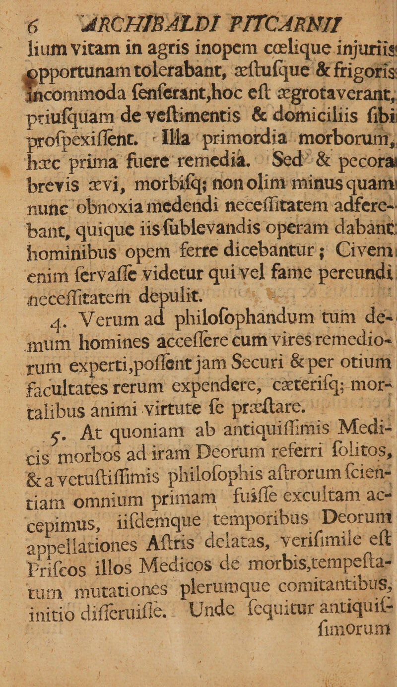 lium vitam in agris inopem ccelique injuriie opportunam tolcrabanr, aftufque &amp; frigoris - Gncommoda fenferant,hoc eft segrotaverant, priufquam de veftimentis &amp; domiciliis fibi profpexifient. « Illa” primordia morboruni, hee prima fuere‘remedia. Sed” &amp; pecora brevis xvi, morbifq; non olin: minus quam: nune ‘obnoxia medendi neceffitarem adfere- bant, quique iisfublevandis operam dabant hominibus opem ferre dicebantur ; Civem: - enim fervafle videtur qui vel fame pereundi neceffitatem depulit! 9 Ge ae i ee fi philofophandum tum de mum homines acceflere cum vires remedio= rum experti,poflent jam Securi &amp;per otium facultates rerum expendere, cxterifq; mor ralibus animi -virtute fe predtare. ad og, At quoniam ab antiquiffimis Medi- Gis morbos ad-iram Deorum referri folitos, &amp;averultifimis philofophis aftrorum {cien- tiam omnium primam fusfle excultam ac- cepimus, ii{demque temporibus Deorunt appellationes Aftris delatas, verifimile eft Prifcos illos Medicos de morbis,tempefta- ‘yum mutationes plerumque comitantibus, snitio diferuifle.. Unde fequitur antuquil-