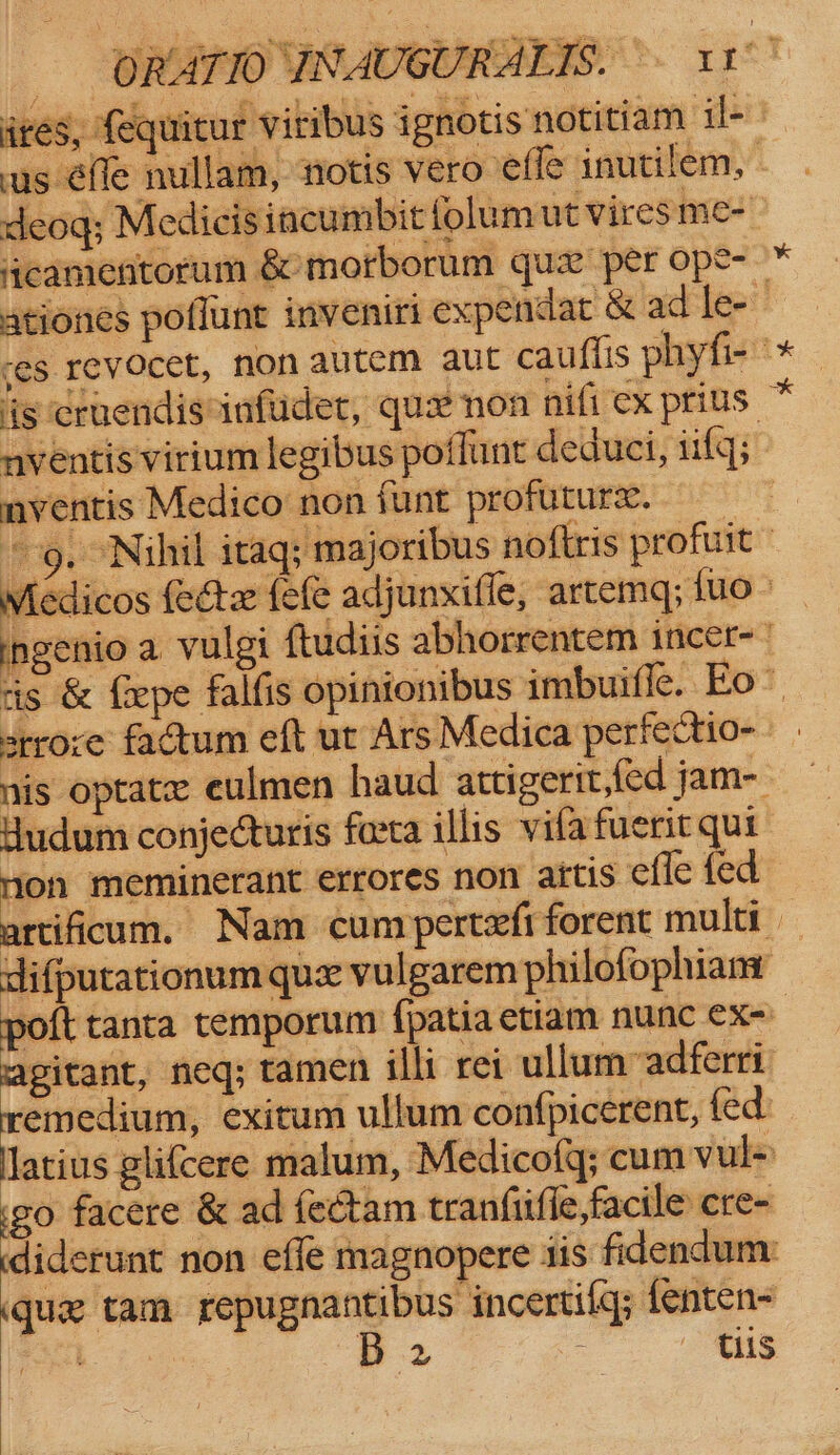 _ ORATIO YNAUGURALTS. ~- 11° ites, equitur viribus ignotis notitiam il- us fle nullam, notis vero effe inutilem, | deog; Medicis incumbit folum ut Viresme-- acamentorum &amp; morborum qux per ope- * ationes poflunt inveniri expendat &amp; ad le- “es revocet, non autem aut cauflis phyfi- °* ‘ig cruendisinfudet, qux non nifi ex prius * nventis virium legibus poilunt deduci, iifq; nventis Medico non funt profuture. 9g. Nihil itaq; majoribus noftris profuit — Miedicos fecte fefe adjunxifle, artemq; {uo - ingenio a vulgi ftudiis abhorrentem incer- is &amp; fepe falfis opinionibus imbuifle. Eo~ srrore factum eft ut Ars Medica perfectio- | nis optate eulmen haud attigerit,fed jam- Hudum conjecturis forta illis vila fuerit qui Mon meminerant errores non attis effe fed artificum. Nam cunrpertefiforent multi difputationum que vulgarem philofophiamr poft tanta temporum {patia etiam nunc ex- agitant, neq; ramen illi rei ullum vadferri remedium, exitum ullum confpicerent, fed latius glifcere malum, Medicotq; cumvul+ go facere &amp; ad fectam tranfiifle,facile cre- diderunt non effe magnopere tis fidendum: (que tam repugnantibus incertilq; fenten- : B 2 : tiis