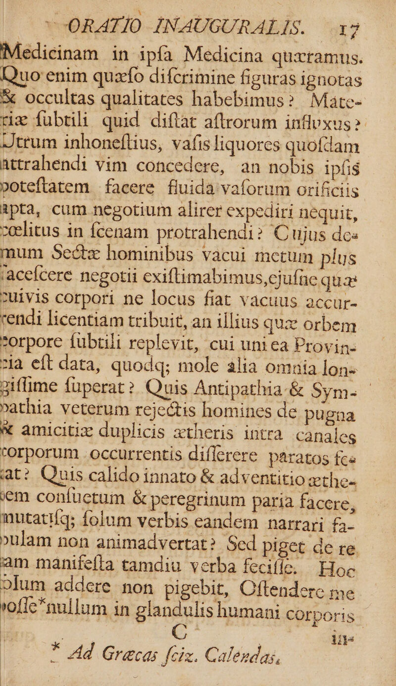 ‘ \ Crag : ~ ORATIO INAUGURALIS. 17 Medicinam in ipfa Medicina quxramus. Quo enim quefo difcrimine figuras ignotas % occultas qualitaces habebimus? Mate- riz fubrili quid diftat aftrorum inflyxus&gt; Jtrum inhoneflius, vafis liquores quofdam attrahendi vim concedere, an nobis ipfis poteftatem facere fluida'vaforum orificiis apta, cum negotium alirer expediri nequit, ceelitus in fcenam protrahendi? Cujus dos mum Sectx hominibus vacui metum plus acelcere negotii exiftimabimus,cjufne quat cuivis corpori ne locus fiat vacuus accur- rendi licentiam tribuit, an illius que orbem eorpore {ubtili replevit, cui uniea Provin- sia eft data, quodq; mole alia omnia lon» giffime {uperat? Quis Antipathia &amp; Sym- | yathia veterum rejectis homines de pugia * amicitix duplicis xtheris intra canales torporum occurrentis diflerere paratos fee at? Quis calido innato &amp; adventitio xthe- vem confuctum &amp; peregrinum paria facere, mutati{g; folum verbis eandem narrari fa pulam non animadvertat? Sed piget de re. fam manifella tamdiu verba feciffe. Hoc olum addere non pigebit, Cftendere me ofic*nullum in glandulis humani corporis iit * Ad Gracas fiz. Calendas,