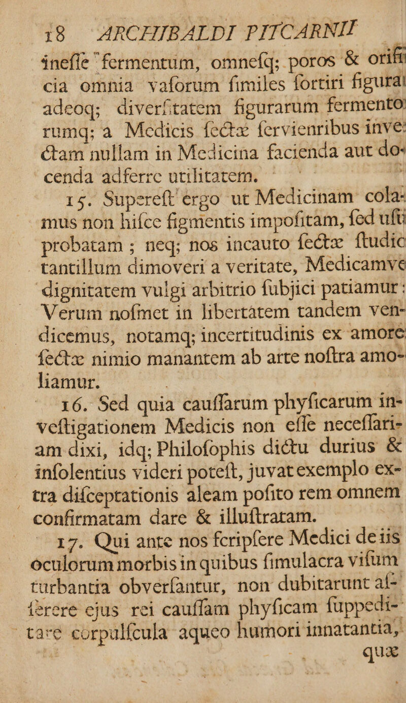 inefle “fermentum, omnefq; poros &amp; oriff cia omnia vaforum fimiles fortiri figural adeoq; diverfitatem figurarum fermento rumq; a Medicis {eétx fervienribus inve: éam nullam in Medicina facienda aut dos cenda adferre utilitarem. “4 15. Supereft’érgo ut Medicinam: cola- mus non hifce figmentis impofitam, fed ult probatam ; neq; nos incauto fectx ftudic —tantillum dimoveri a veritate, Medicamve ‘dignitatem vulgi arbitrio fubjict patiamur : Verum nofmet in libertatem tandem ven- dicemus, notamgq; incertitudinis ex amore {etx nimio manantem ab arte noftra amo- liamur. | | 16. Sed quia cauffarum phyficarum in- veftigationem Medicis non efle neceflari- am dixi, idq; Philofophis di¢tu durius &amp; infolentius videri poteft, juvatexemplo ex- _ tra difceprationis aleam pofito rem omnem confirmatam dare &amp; illuftraram. oy 17. Qui ante nos fcripfere Medici deiis oculorum morbis in quibus fimulacra vitum turbantia obverfantur, non dubitarunt al- {2rere cjus rei cauflam phyficam fuppedi- tare corpulfcula aqueo humori innatantia, | quae