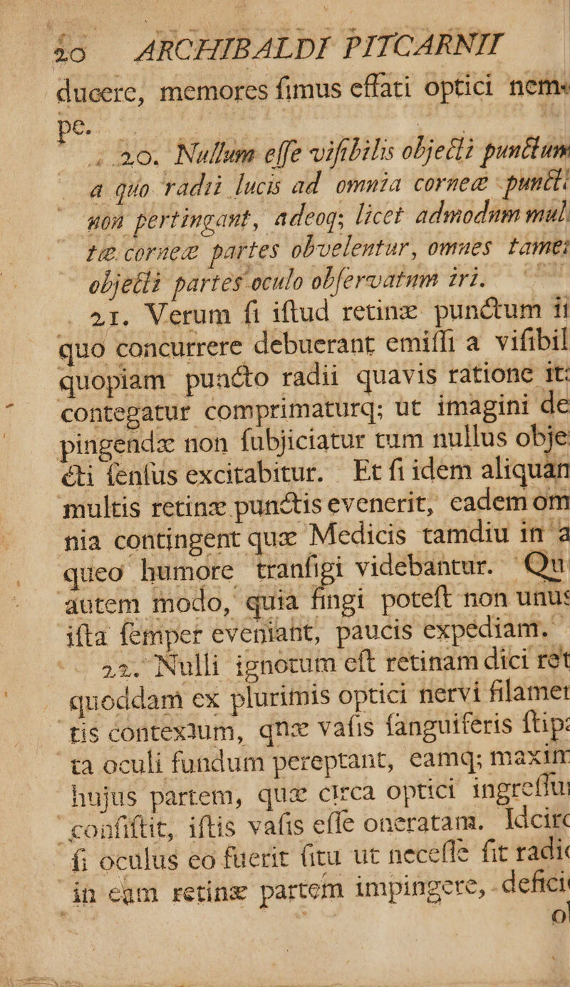 ducere, memores fimus effati optici neme 6. : . 20. Nullum effe viftbilis object punttum a quo radii lucis ad omnia cornea &lt;puntti non pertingant, adeog; licet admodum mul: te. core partes obvelentur, omnes tames objetti partes oculo obfervatnm iri, 21. Verum fi iftud retine punctum it quo concurrere debuerant emilfi a_vifibil quopiam puncto radii quavis ratione tt: contegatur comprimaturq; ut imagini de pingendze non fubjiciatur cum nullus obje éti fenfus excitabitur. Et fi idem aliquan ‘multis retina punctis evenerit, cademom nia contingent que Medicis tamdiu ina queo humore els videbantur. “Qu ‘autem modo, quia fingi poteft non unus ifta {emper eveniaht, paucis expediam, | -. a2. Nulli ignorum eft retinam dict ret quoddam ex plurimis optici nervi filamet ris contextum, qnx vafis fanguiferis ftp: “ya oculi fundum pereptant, eamq; maxin hujus partem, que circa optict ingrefiu fi oculus eo fuerit fitu ut necefle fit radic in cam retine partem impingere, defies hi &lt; « z 1 @)