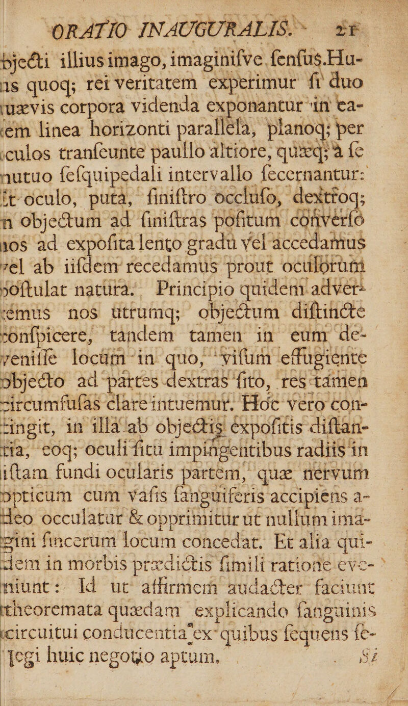 byecti illiusimago, imaginifve fenfus.Hu- as quoq; rei veritarem experimur fi duo ‘uxvis corpora videnda exponantur ‘in’ ea- ‘em linea: horizonti parallela, planog; per cculos tranfcunite paullo altiore, quzeq;'a {e nutuo fefquipedali intervallo fecernantur: ft-oculo, puta, finiftro occlufo, dextroq; n objectum ad finiftras pofitum converfo 0s ad expofita lento gradu vel accedamus vel ab iifdem’ recedamus prout ocilorum sOftulat nattira’ Principio quidem: adver+ émus nos utrumg; objectum diftincte mnfpicere, tandem tamen in eum de- veniflé locum-in quo, ‘vifum effugiente Sbjecto ad “partes dextras ‘ito, res tamen sircumfufas clare intuemut. Hoc vero con- Fingit, in illa ab objedtis expofitis diftan- tia, cog; oculi ficu impingentibus radiis in iftam fundi ocularis partem, que nervum Dpticum cum Vafis fanguiferis accipiens a- Heo occulatar &amp; opprimitur ut nullum ima- pini fincerum locum concedat, Et alia qui- dem in morbis prxdictis fimili ratione eve- miunt: Id uc’ athrmem audacter faciunt itheoremata quedam explicanda fanguinis ecircuitui conducentia‘ex’ quibus fequens fe- Jegi huic negotio aptum. gees ow