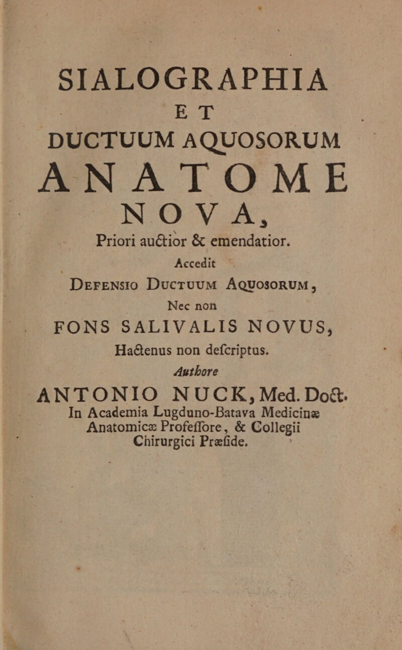 SIALOGRAPHIA E-T DUCTUUM AQUOSORUM ANATOME NOV A, Priori auctior &amp; emendatior. | Accedit DrrENsio DucruvuM AQUOSORUM, Nec non FONS SALIVALIS NOVUS, Ha&amp;enus non defcriptus. Autbore ANTONIO NUCK, Med.Do&amp;. In Academia Lugduno- Pitse Medicina Anatomicz Profeffore, &amp; Collegii Chirurgici Prafide.