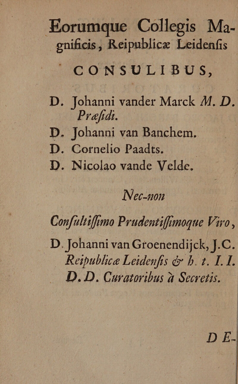 Horse Collegis Ma- gnificis, Reipublice Leidenfis CONSULIBUS, D. hind vander Marck M. D. Pref. D. Johanni van Banchem. D. Cornelio Paadts. | D. Nicolao vande Velde. INec-non Confultifumo Prudentiffmoque Viro, D. Johanni van Groenendijck, J.C. Reipublice Leidenfis é&amp; b. 1. LI. D. D. Curatoribus à Secretis. D E.