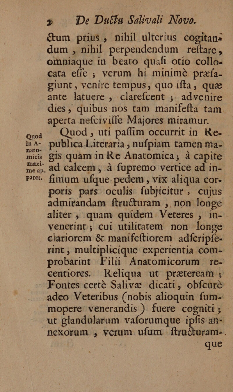 nato- micis maxi- me ap. paret. » De Duéla Sdivali Novo. &amp;um prius , nihil ulterius cogitans dum , nihil perpendendum reftare, omniaque in beato quaft otio collo. cata efíe ; verum hi minimé przfa- giunt , venire tempus, quo ifta, qua ante latuere , clarefcent ;. advenire dies, quibus nos tam manifefta tam. aperta nefciviffe Majores miramur. Quod , uti paffim occurrit in. Ke- publica Literaria ; nufpiam tamen ma- gis quàm in Re Anatomica; à capite ad calcem , à fupremo vertice ad in- fimum ufque. pedem , vix aliqua cor- poris pars oculis fubjicitur , cujus admirandam ftructuram ,, non longe aliter , quam quidem Veteres , in-- venerint; cui utilitatem non longe clariorem &amp; manifeftiorem. adícripfe- rint, multiplicique experientia com- probarint Filii Anatomicorum re- centiores. Reliqua ut prateream ; Fontes certé Saliva dicati , obfcuré adeo Veteribus (nobis alioquin fum- mopere. venerandis ) fuere cogniti ; ut glandularum vaforumque ipfis an- nexorum , verum ufum ftru&amp;turam- . | que