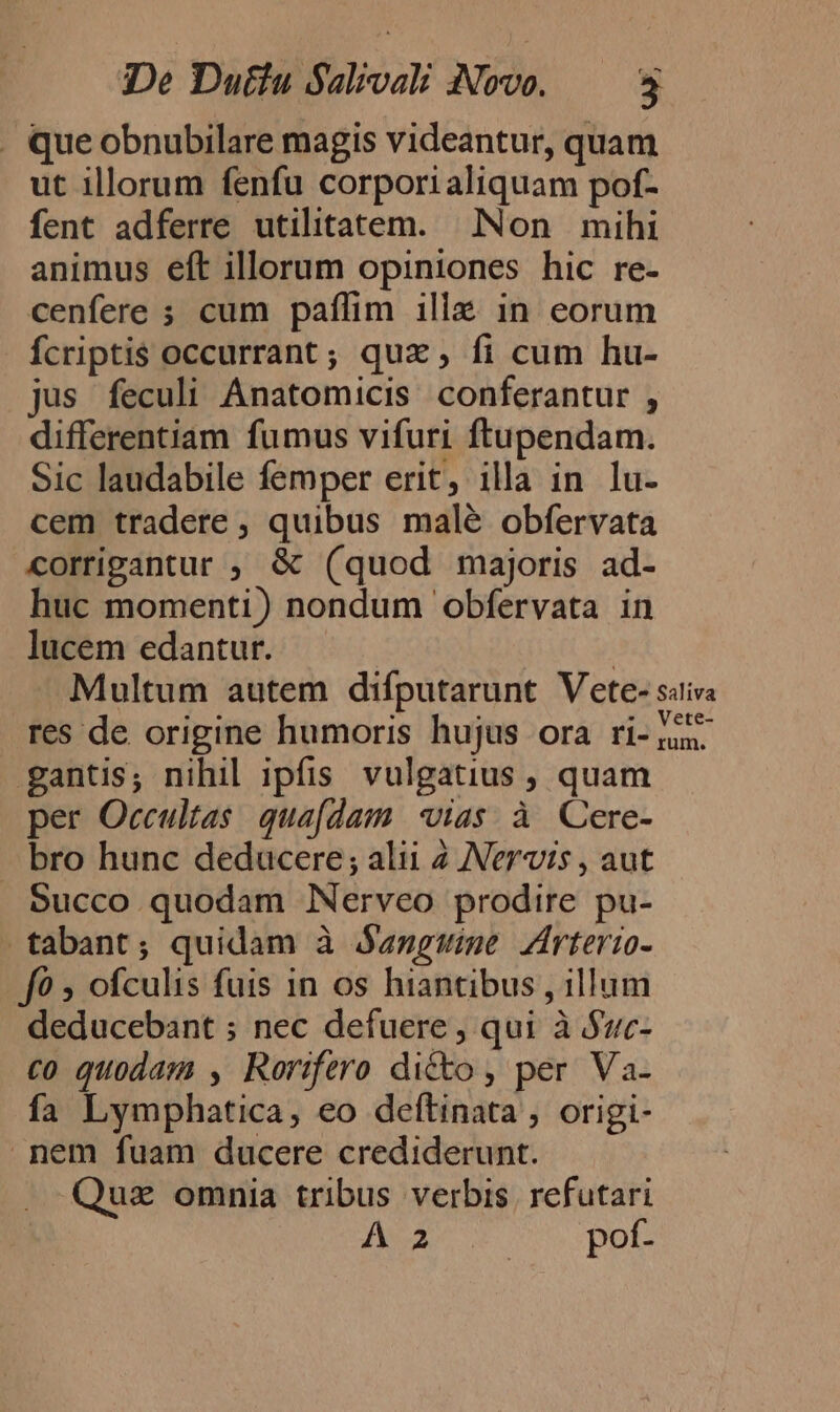 . que obnubilare magis videantur, quam ut illorum fenfu corpori aliquam pof- fent adferre utilitatem. Non mihi animus eft illorum opiniones hic re- cenfere ; cum paffim illz in eorum Ícriptis occurrant; quz, fi cum hu- jus feculi Anatomicis conferantur , differentiam fumus vifuri ftupendam. Sic laudabile femper erit, illa in lu- cem tradere , quibus malé obfervata corrigantur ; &amp; (quod majoris ad- huc momenti) nondum obfervata in lucem edantur. | Multum autem difputarunt Vete- sitiva res de origine humoris hujus ora ri- 1:5. gantis; nihil ipfis. vulgatius , quam per Occultas. qua[dam vias. à Cere- bro hunc deducere ; alii 2 N'ervis , aut Succo quodam Nerveo prodire pu- -tabant; quidam à j«nguwime Zirterio- f0 » ofculis fuis in os hiantibus , illum deducebant ; nec defuere ; qui à Suc- co quodam , Rorifero di&amp;ko , per Va- fa Lymphatica, eo deftinata, origi- nem fuam ducere crediderunt. Quz omnia tribus verbis. refutari A 2 mu DOE