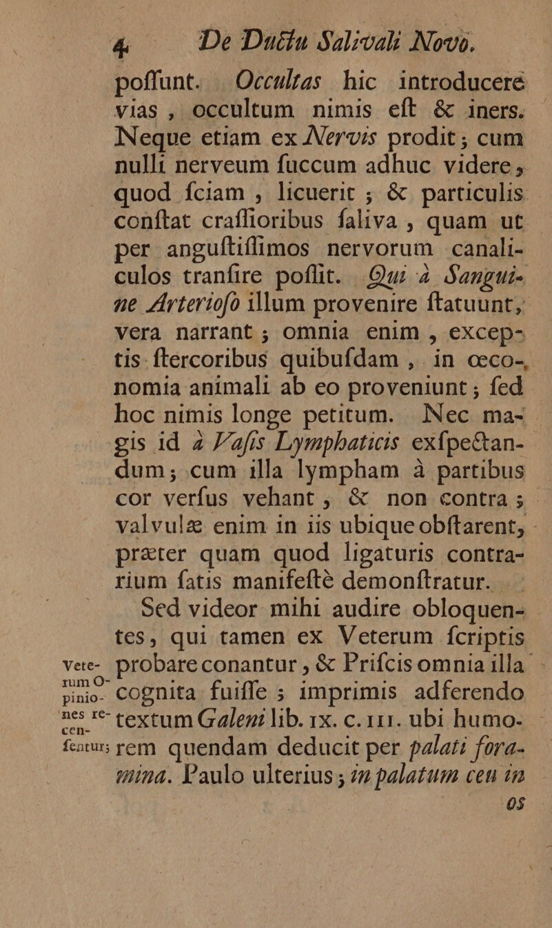 poffunt. | Occulzas hic introducere vias , occultum nimis eft &amp; iners. INeque etiam ex JVervis prodit ; cum nulli nerveum fuccum adhuc videre , quod íciam , licuerit ; &amp; particulis - conftat craffioribus faliva , quam ut per anguíliflimos nervorum canali- culos tranfire poflit. Qui 4 Sangui- ne Zrtertofo illum provenire ftatuunt, vera narrant ; omnia enim , excep- tis. ftercoribus quibufdam , . in ceco-, nomia animali ab eo proveniunt ; fed hoc nimis longe petitum. Nec ma- gis id 2 F/afis Lympbaticis exfpe&amp;an- dum; cum 1lla lympham à partibus cor verfus vehant , &amp; non contra; valvulz enim in iis ubique obftarent, - pr&amp;ter quam quod ligaturis contra- rium fatis manifefté demonftratur..- Sed videor mihi audire obloquen- tes, qui tamen ex Veterum fcriptis vee-. probareconantur , &amp; Prifcis omnia illa »no- Cognita fuiffe ; imprimis adferendo 25 1* textum Galeni lib. 1x. c. 111. ubi humo- fcis rem. quendam deducit per falati fora- tina. Paulo ulterius ; 72 palatum ceu in 05