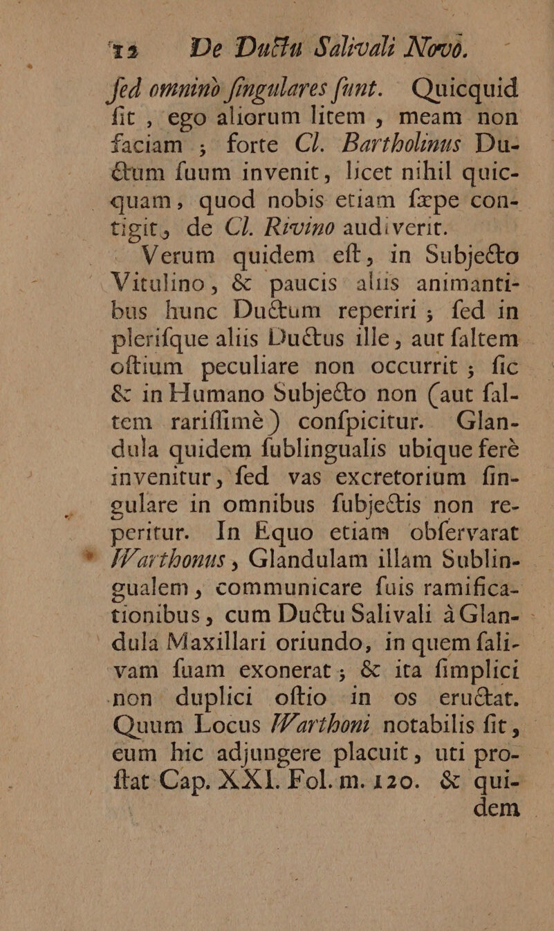 fed. otimino fengulares funt. — Quicquid fit , ego aliorum litem , meam non faciam ; forte Cl. Bartbolinus Du- &amp;um fuum invenit, Lbcet nihil quic- . quam, quod nobis etiam fxpe con- tigit, de CI. Rrvigo audiverit. Verum quidem eít, in Subje&amp;to Vitulino, &amp; paucis alus animanti- bus hunc Du&amp;um reperiri ; fed in plerifque aliis Ductus ille ; aut faltem oftium peculiare non occurrit ; fic &amp; in Humano Subje&amp;o non (aut fal- tem rariffimé ) confpicitur. Glan- dula quidem fublingualis ubique feré invenitur, fed vas excretorium fin- culare in omnibus fubje&amp;tis non re- peritur.. In Equo etiam obfervarat | FVarthonus , Glandulam illam Sublin- gualem , communicare fuis ramifica- tionibus, cum Ductu Salivali àGlan- - ' dula Maxillari oriundo, in quem fali- vam fuam exonerat; &amp; ita fimplici non duplici oftio in os eructat. Quum Locus /Zartboni notabilis fit, eum hic adjungere placuit, uti pro- ftat Cap. XXI. Fol. m. 120. &amp; qui- | dem