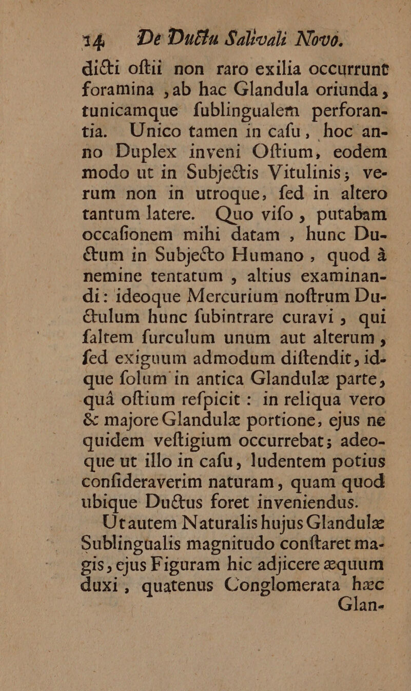 dicti oftii non raro exilia occurrunt foramina ,ab hac Glandula oriunda , tunicamque fublingualem perforan- tia. Unico tamen in cafu, hoc an- no Duplex inveni Oftium, eodem modo ut in Subjectis Vitulinis; ve- rum non in utroque, fed in altero tantum latere. Quo vifo , putabam occafionem mihi datam , hunc Du- &amp;um 1n Subjecto Humano , quod à nemine tentatum , altius examinan- di: ideoque Mercurium noftrum Du- &amp;ulum hunc fubintrare curavi ; qui faltem furculum unum aut alterum , fed exiguum admodum diftendit , 1d- que folum in antica Glandulz parte, quà oftium refpicit : in reliqua vero &amp; majore Glandula portione; ejus ne quidem veftigium occurrebat; adeo- que ut illo in cafu, ludentem potius confideraverim naturam , quam quod ubique Du&amp;us foret inveniendus. Utautem Naturalis hujus Glandulz Sublingualis magnitudo conftaret ma- gis, cjus Figuram hic adjicere equum duxi, quatenus o duos i alnl«