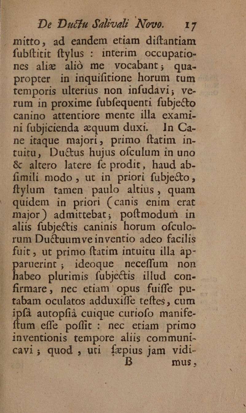 . mitto, ad eandem etiam diítantiam fubftitit ftylus : interim. occupatio- nes ali: alió me vocabant; qua- propter in inquifitione horum tum temporis ulterius non infudavi; ve- rum in proxime fubfequenti fubje&amp;to canino attentiore mente illa exami- ni fubjicienda azquum duxi. — In Ca- ne itaque majori, primo ftatim in- tuitu, Du&amp;us hujus ofculum in uno &amp; altero latere fe prodit, haud ab- fimili modo , ut in priori fubje&amp;o, ftylum tamen paulo altius , quam quidem in priori (canis enim erat major) admittebat; poftmodum in aliis fubjectis caninis horum ofculo- rum Ductuumve inventio adeo facilis fuit, ut primo ftatim intuitu illa ap- paruerint; ideoque neceffum non habeo plurimis fubjectis illud con- firmare, nec etiam opus fuiffe pu- tabam oculatos adduxiffe teftes, cum . ipfà autopfià cuique curiofo manife- ftum effe poffit : nec etiam primo inventionis tempore aliis communi- cavi; quod , uti Íxpius jam vidi- | mus,