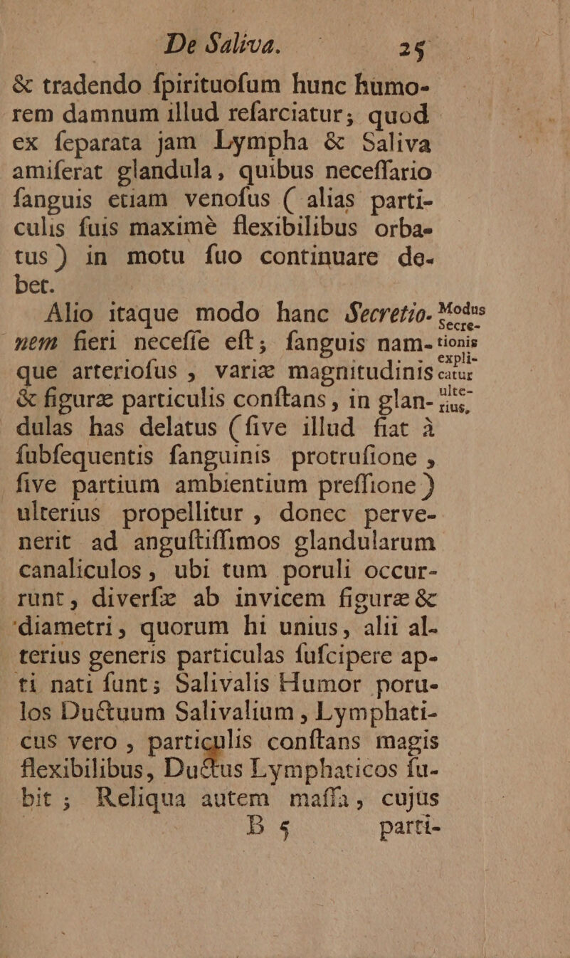 De ó$aliva. —. 28 &amp; tradendo fpirituofum hunc humo- rem damnum illud refarciatur; quod - €x feparata jam. Lympha &amp; Saliva amiferat glandula, quibus neceffario fanguis etiam. venofus ( alias parti- culis fuis maxime flexibilibus orba- tus) in motu fuo continuare de. bet. Alio itaque modo hanc fecretio. Modus mem fieri neceffe eft, fanguis nam. ionis que arteriofus , varix magnitudinis car &amp; figura particulis conftans , in glan- 5. dulas has delatus (five illud fiat à fubfequentis fanguinis protrufione , five partium ambientium preffione ) ulterius. propellitur , donec perve- nerit ad anguftiffimos glandularum canaliculos , ubi tum poruli occur- runt, diverfz ab invicem figure &amp; 'diametri, quorum hi unius, alii al- terius generis particulas fufcipere ap- ti nati funt; Salivalis Humor poru- los Du&amp;uum Salivalium , Lymphati- cus vero , particulis conftans magis flexibilibus, Du&amp;us Lymphaticos fu- bit; Reliqua autem mafíía, cujüs | D s parti-