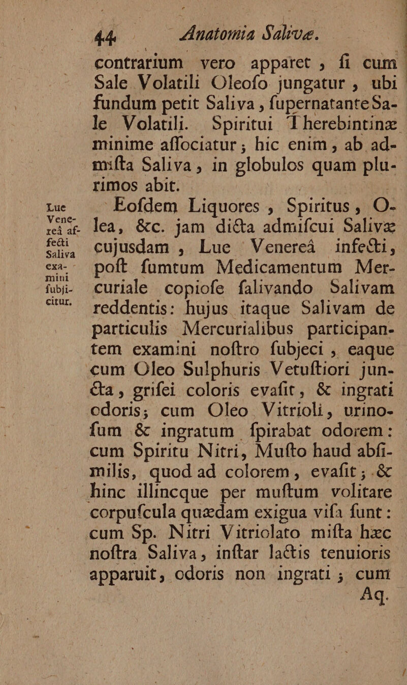 contrarium vero apparet ; fi cum. Sale Volatili Oleofo. jungatur ; ubi fundum petit Saliva , fupernatanteSa- le Volatili. Spiritui. T herebintinz. minime affociatur ; hic enim , ab. ad- mifta Saliva, in globulos quam plu-- rimos abit. | ; Lue Eofdem Liquores , Spiritus, O- iat lea, &amp;c. jam di&amp;a admifcui Salivz rei af- Saliva e. poft fumtum Medicamentum Mer- fa. curiale copiofe falivando Salivam ?^ reddentis: hujus itaque Salivam de particulis Mercurialibus participan- tem examini noftro fubjeci , eaque «um Oleo Sulphuris Vetuftiori jun- &amp;a , grifei coloris evafit, &amp; ingrati odoris; cum Oleo | Vitrioli, urino- - fum &amp; ingratum | fpirabat odorem : cum Spiritu Nitri, Mufto haud abfi- milis, quod ad colorem, evafit ; .&amp; hinc ilincque per muftum volitare corpufcula quadam exigua vifa funt : cum Sp. Nitri Vitriolato mifta hzc noftra Saliva, inftar laCtis tenuioris apparuit, odoris non ingrati; cuni A.)