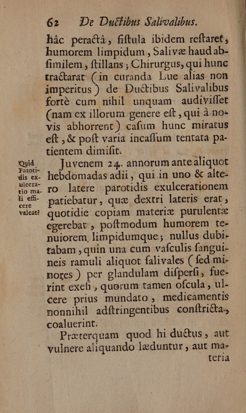 Qvid Paroti- dis ex- ulcera- tio ma- di effi- cere valeat? 62 De Duttibus Salivalibus. hác peraci, fiftula ibidem reftaret humorem limpidum , Saliva haud ab- tractarat (in curanda Lue alias non imperitus ) de Dud&amp;tibus Salivalibus forté cum nihil unquam. audiviffet (nam ex illorum genere eft , qui à.no- vis abhorrent) cafum hunc miratus eft , &amp; poft varia incaffum tentata pa- tientem dimifit. ' Juvenem 24. annorum ante aliquot hebdomadas adii, qui in uno &amp; alte- ro latere parotidis exulcerationem patiebatur, quz dextri lateris erat ; quotidie copiam materie purulentx egerebat , poftmodum humorem te- nuiorem, limpidumque; nullus dubi- tabam , quin una cum vaículis fangui- neis ramuli aliquot falivales ( fed mi- nores ) per glandulam difperfi, fue- rint exefi , quorum tamen ofcula , ul- cere prius mundato , medicamentis nonnihil adfttingentibus conftri&amp;ta., coaluerint. Prxterquam quod hi du&amp;us , aut vulnere aliquando lgduntur ; aut ma- teria