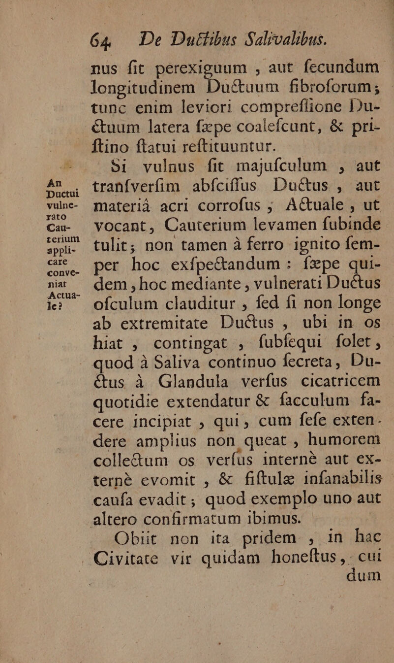 An Ductui vulne- rato Cau- terium appli- care conve- niat Actua- le? 64 De Dutiibus Salivalibus. nus fit perexiguum , aut fecundum. longitudinem Du&amp;uum fibroforum; tunc enim leviori compreflione Du- &amp;uum latera fzpe coalefcunt, &amp; pri- Ítino ftatui reftituuntur. 5i vulnus fit majuífculum , aut tranfverfim abíciffus Ductus , aut materiá acri corrofus ; ACtuale , ut vocant, Cauterium levamen fubinde tulit; non tamen à ferro ignito fem- per hoc exfpe&amp;andum : íxpe qui- dem , hoc mediante , vulnerati Ductus ofculum clauditur , fed fi non longe ab extremitate Ductus , ubi in os hiat , contingat , fubfequi folet, quod à Saliva continuo fecreta, Du- étus à Glandula verfus cicatricem quotidie extendatur &amp; facculum fa- cere incipiat ; qui , cum fefe exten. dere amplius non queat , humorem colle&amp;um os verfus interne aut ex- terné evomit , &amp; fiftule infanabilis - Obiit non ita pridem , in hac dum