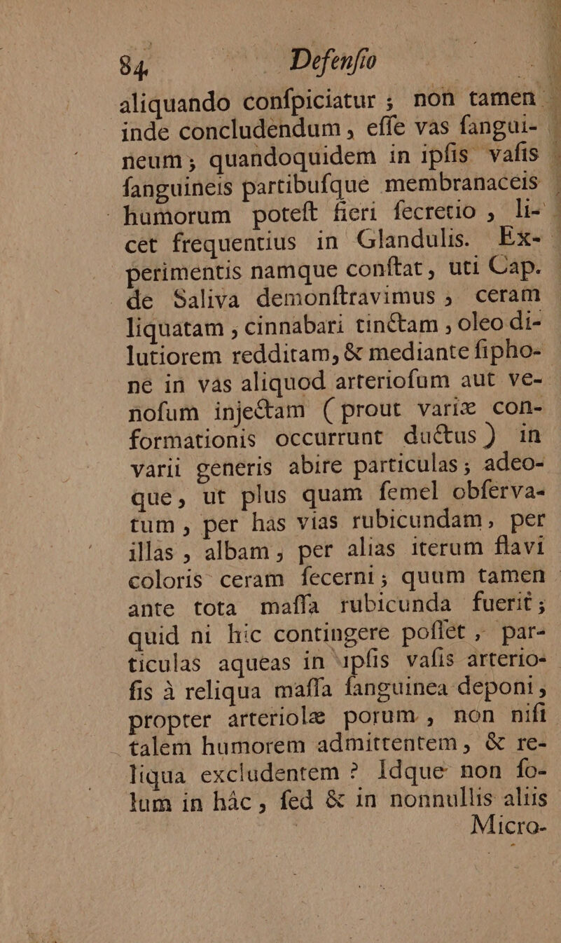 perimentis namque conftat, uti Cap. »de Saliva demonftravimus ;. ceram liquatam ; cinnabari tinctam , oleo di- lutiorem redditam, &amp; mediante fipho- nofum inje&amp;am (prout varix con- formationis occurrunt du&amp;us) in varii generis abire particulas; adeo- que, ut plus quam femel obferva- tum , per has vias rubicundam, per ilas, albam, per alias iterum flavi —————— ante tota maífa rubicunda fuerit; quid ni hic contingere poflet ,' par- ticulas aqueas in 4pfis vafis arterio- fis à reliqua maffa fanguinea deponi , propter arteriole porum , non nifi talem humorem admittentem , &amp; re- liqua excladentem ? Idque non fo- lum in hác, fed &amp; 1n nonnullis aliis Micro-